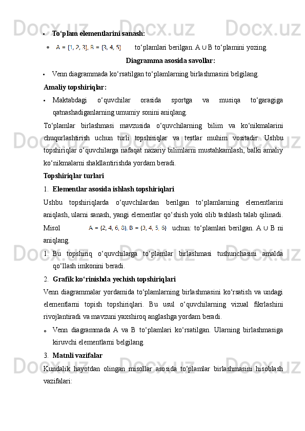  To‘plam elementlarini sanash:
to‘plamlari berilgan. A  ∪  B to ‘ plamini yozing.
Diagramma asosida savollar:
 Venn diagrammada ko‘rsatilgan to‘plamlarning birlashmasini belgilang.
Amaliy topshiriqlar:
 Maktabdagi   o‘quvchilar   orasida   sportga   va   musiqa   to‘garagiga
qatnashadiganlarning umumiy sonini aniqlang.
To ‘ plamlar   birlashmasi   mavzusida   o ‘ quvchilarning   bilim   va   ko ‘ nikmalarini
chuqurlashtirish   uchun   turli   topshiriqlar   va   testlar   muhim   vositadir .   Ushbu
topshiriqlar o‘quvchilarga nafaqat nazariy bilimlarni mustahkamlash, balki amaliy
ko‘nikmalarni shakllantirishda yordam beradi.
Topshiriqlar turlari
1. Elementlar asosida ishlash topshiriqlari
Ushbu   topshiriqlarda   o‘quvchilardan   berilgan   to‘plamlarning   elementlarini
aniqlash, ularni sanash, yangi elementlar qo‘shish yoki olib tashlash talab qilinadi.
Misol uchun:  to‘plamlari  berilgan. A  ∪   B ni
aniqlang.
1. Bu   topshiriq   o‘quvchilarga   to‘plamlar   birlashmasi   tushunchasini   amalda
qo‘llash imkonini beradi.
2. Grafik ko‘rinishda yechish topshiriqlari
Venn   diagrammalar   yordamida   to‘plamlarning   birlashmasini   ko‘rsatish   va   undagi
elementlarni   topish   topshiriqlari.   Bu   usul   o‘quvchilarning   vizual   fikrlashini
rivojlantiradi va mavzuni yaxshiroq anglashga yordam beradi.
o Venn   diagrammada   A   va   B   to‘plamlari   ko‘rsatilgan.   Ularning   birlashmasiga
kiruvchi elementlarni belgilang.
3. Matnli vazifalar
Kundalik   hayotdan   olingan   misollar   asosida   to‘plamlar   birlashmasini   hisoblash
vazifalari: