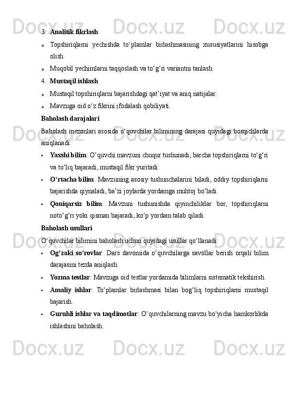 3. Analitik fikrlash
o Topshiriqlarni   yechishda   to‘plamlar   birlashmasining   xususiyatlarini   hisobga
olish.
o Muqobil yechimlarni taqqoslash va to‘g‘ri variantni tanlash.
4. Mustaqil ishlash
o Mustaqil topshiriqlarni bajarishdagi qat’iyat va aniq natijalar.
o Mavzuga oid o‘z fikrini ifodalash qobiliyati.
Baholash darajalari
Baholash mezonlari asosida o‘quvchilar bilimining darajasi quyidagi bosqichlarda
aniqlanadi:
 Yaxshi bilim : O‘quvchi mavzuni chuqur tushunadi, barcha topshiriqlarni to‘g‘ri
va to‘liq bajaradi, mustaqil fikr yuritadi.
 O‘rtacha bilim : Mavzuning asosiy tushunchalarini biladi, oddiy topshiriqlarni
bajarishda qiynaladi, ba’zi joylarda yordamga muhtoj bo‘ladi.
 Qoniqarsiz   bilim :   Mavzuni   tushunishda   qiyinchiliklar   bor,   topshiriqlarni
noto‘g‘ri yoki qisman bajaradi, ko‘p yordam talab qiladi.
Baholash usullari
O‘quvchilar bilimini baholash uchun quyidagi usullar qo‘llanadi:
 Og‘zaki   so‘rovlar :   Dars   davomida   o‘quvchilarga   savollar   berish   orqali   bilim
darajasini tezda aniqlash.
 Yozma testlar : Mavzuga oid testlar yordamida bilimlarni sistematik tekshirish.
 Amaliy   ishlar :   To‘plamlar   birlashmasi   bilan   bog‘liq   topshiriqlarni   mustaqil
bajarish.
 Guruhli ishlar va taqdimotlar : O‘quvchilarning mavzu bo‘yicha hamkorlikda
ishlashini baholash. 
