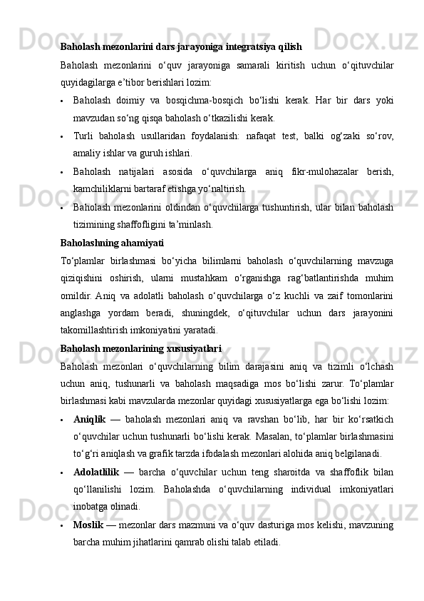 Baholash mezonlarini dars jarayoniga integratsiya qilish
Baholash   mezonlarini   o‘quv   jarayoniga   samarali   kiritish   uchun   o‘qituvchilar
quyidagilarga e’tibor berishlari lozim:
 Baholash   doimiy   va   bosqichma-bosqich   bo‘lishi   kerak.   Har   bir   dars   yoki
mavzudan so‘ng qisqa baholash o‘tkazilishi kerak.
 Turli   baholash   usullaridan   foydalanish:   nafaqat   test,   balki   og‘zaki   so‘rov,
amaliy ishlar va guruh ishlari.
 Baholash   natijalari   asosida   o‘quvchilarga   aniq   fikr-mulohazalar   berish,
kamchiliklarni bartaraf etishga yo‘naltirish.
 Baholash   mezonlarini   oldindan  o‘quvchilarga   tushuntirish,   ular   bilan   baholash
tizimining shaffofligini ta’minlash.
Baholashning ahamiyati
To‘plamlar   birlashmasi   bo‘yicha   bilimlarni   baholash   o‘quvchilarning   mavzuga
qiziqishini   oshirish,   ularni   mustahkam   o‘rganishga   rag‘batlantirishda   muhim
omildir.  Aniq   va   adolatli   baholash   o‘quvchilarga   o‘z   kuchli   va   zaif   tomonlarini
anglashga   yordam   beradi,   shuningdek,   o‘qituvchilar   uchun   dars   jarayonini
takomillashtirish imkoniyatini yaratadi.
Baholash mezonlarining xususiyatlari
Baholash   mezonlari   o‘quvchilarning   bilim   darajasini   aniq   va   tizimli   o‘lchash
uchun   aniq,   tushunarli   va   baholash   maqsadiga   mos   bo‘lishi   zarur.   To‘plamlar
birlashmasi kabi mavzularda mezonlar quyidagi xususiyatlarga ega bo‘lishi lozim:
 Aniqlik   —   baholash   mezonlari   aniq   va   ravshan   bo‘lib,   har   bir   ko‘rsatkich
o‘quvchilar uchun tushunarli bo‘lishi kerak. Masalan, to‘plamlar birlashmasini
to‘g‘ri aniqlash va grafik tarzda ifodalash mezonlari alohida aniq belgilanadi.
 Adolatlilik   —   barcha   o‘quvchilar   uchun   teng   sharoitda   va   shaffoflik   bilan
qo‘llanilishi   lozim.   Baholashda   o‘quvchilarning   individual   imkoniyatlari
inobatga olinadi.
 Moslik   — mezonlar dars mazmuni va o‘quv dasturiga mos kelishi, mavzuning
barcha muhim jihatlarini qamrab olishi talab etiladi. 
