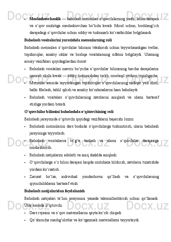  Moslashuvchanlik  — baholash mezonlari o‘quvchilarning yoshi, bilim darajasi
va   o‘quv   muhitiga   moslashuvchan   bo‘lishi   kerak.   Misol   uchun,   boshlang‘ich
darajadagi o‘quvchilar uchun oddiy va tushunarli ko‘rsatkichlar belgilanadi.
Baholash vositalarini yaratishda mezonlarning roli
Baholash  mezonlari   o‘quvchilar   bilimini   tekshirish  uchun tayyorlanadigan  testlar,
topshiriqlar,   amaliy   ishlar   va   boshqa   vositalarning   sifatini   belgilaydi.   Ularning
asosiy vazifalari quyidagilardan iborat:
 Baholash   vositalari  mavzu  bo‘yicha  o‘quvchilar  bilimining  barcha  darajalarini
qamrab olishi kerak — oddiy tushunishdan tortib, mustaqil yechim topishgacha.
 Mezonlar   asosida  tayyorlangan  topshiriqlar   o‘quvchilarning  nafaqat  yod  olish,
balki fikrlash, tahlil qilish va amaliy ko‘nikmalarini ham baholaydi.
 Baholash   vositalari   o‘quvchilarning   xatolarini   aniqlash   va   ularni   bartaraf
etishga yordam beradi.
O‘quvchilar bilimini baholashda o‘qituvchining roli
Baholash jarayonida o‘qituvchi quyidagi vazifalarni bajarishi lozim:
 Baholash  mezonlarini  dars  boshida  o‘quvchilarga  tushuntirish,  ularni  baholash
jarayoniga tayyorlash.
 Baholash   vositalarini   to‘g‘ri   tanlash   va   ularni   o‘quvchilar   darajasiga
moslashtirish.
 Baholash natijalarini adolatli va aniq shaklda aniqlash.
 O‘quvchilarga o‘z bilim darajasi haqida mulohaza bildirish, xatolarni tuzatishda
yordam ko‘rsatish.
 Zarurat   bo‘lsa,   individual   yondashuvni   qo‘llash   va   o‘quvchilarning
qiyinchiliklarini bartaraf etish.
Baholash natijalaridan foydalanish
Baholash   natijalari   ta’lim   jarayonini   yanada   takomillashtirish   uchun   qo‘llanadi.
Ular asosida o‘qituvchi:
 Dars rejasini va o‘quv materiallarini qayta ko‘rib chiqadi.
 Qo‘shimcha mashg‘ulotlar va ko‘rgazmali materiallarni tayyorlaydi. 
