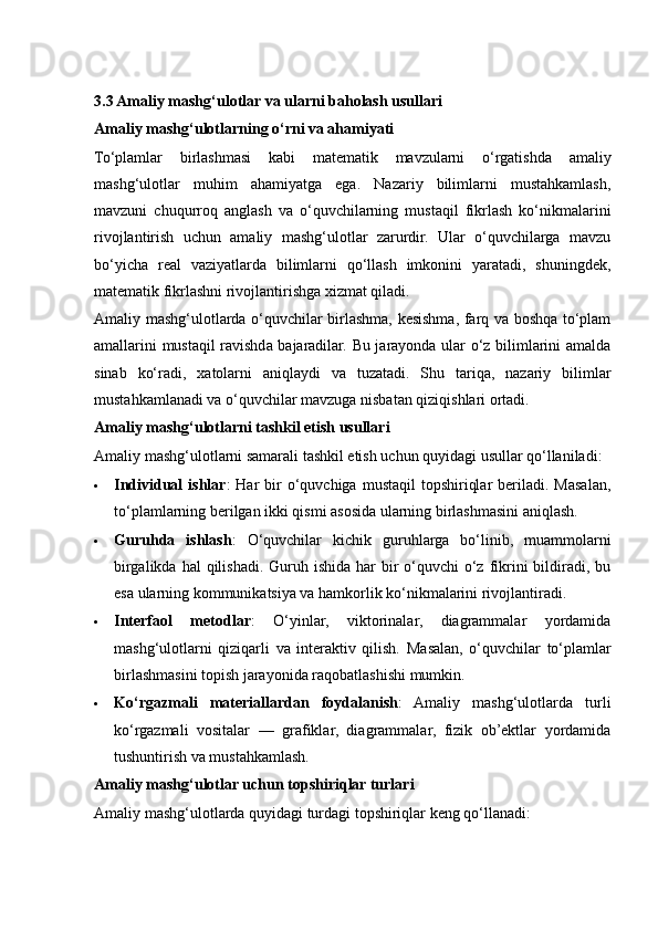 3.3 Amaliy mashg‘ulotlar va ularni baholash usullari
Amaliy mashg‘ulotlarning o‘rni va ahamiyati
To‘plamlar   birlashmasi   kabi   matematik   mavzularni   o‘rgatishda   amaliy
mashg‘ulotlar   muhim   ahamiyatga   ega.   Nazariy   bilimlarni   mustahkamlash,
mavzuni   chuqurroq   anglash   va   o‘quvchilarning   mustaqil   fikrlash   ko‘nikmalarini
rivojlantirish   uchun   amaliy   mashg‘ulotlar   zarurdir.   Ular   o‘quvchilarga   mavzu
bo‘yicha   real   vaziyatlarda   bilimlarni   qo‘llash   imkonini   yaratadi,   shuningdek,
matematik fikrlashni rivojlantirishga xizmat qiladi.
Amaliy mashg‘ulotlarda o‘quvchilar birlashma, kesishma, farq va boshqa to‘plam
amallarini mustaqil ravishda bajaradilar. Bu jarayonda ular o‘z bilimlarini amalda
sinab   ko‘radi,   xatolarni   aniqlaydi   va   tuzatadi.   Shu   tariqa,   nazariy   bilimlar
mustahkamlanadi va o‘quvchilar mavzuga nisbatan qiziqishlari ortadi.
Amaliy mashg‘ulotlarni tashkil etish usullari
Amaliy mashg‘ulotlarni samarali tashkil etish uchun quyidagi usullar qo‘llaniladi:
 Individual   ishlar :  Har   bir   o‘quvchiga  mustaqil   topshiriqlar   beriladi.  Masalan,
to‘plamlarning berilgan ikki qismi asosida ularning birlashmasini aniqlash.
 Guruhda   ishlash :   O‘quvchilar   kichik   guruhlarga   bo‘linib,   muammolarni
birgalikda hal  qilishadi. Guruh ishida  har  bir  o‘quvchi  o‘z fikrini  bildiradi,  bu
esa ularning kommunikatsiya va hamkorlik ko‘nikmalarini rivojlantiradi.
 Interfaol   metodlar :   O‘yinlar,   viktorinalar,   diagrammalar   yordamida
mashg‘ulotlarni   qiziqarli   va   interaktiv   qilish.   Masalan,   o‘quvchilar   to‘plamlar
birlashmasini topish jarayonida raqobatlashishi mumkin.
 Ko‘rgazmali   materiallardan   foydalanish :   Amaliy   mashg‘ulotlarda   turli
ko‘rgazmali   vositalar   —   grafiklar,   diagrammalar,   fizik   ob’ektlar   yordamida
tushuntirish va mustahkamlash.
Amaliy mashg‘ulotlar uchun topshiriqlar turlari
Amaliy mashg‘ulotlarda quyidagi turdagi topshiriqlar keng qo‘llanadi: 