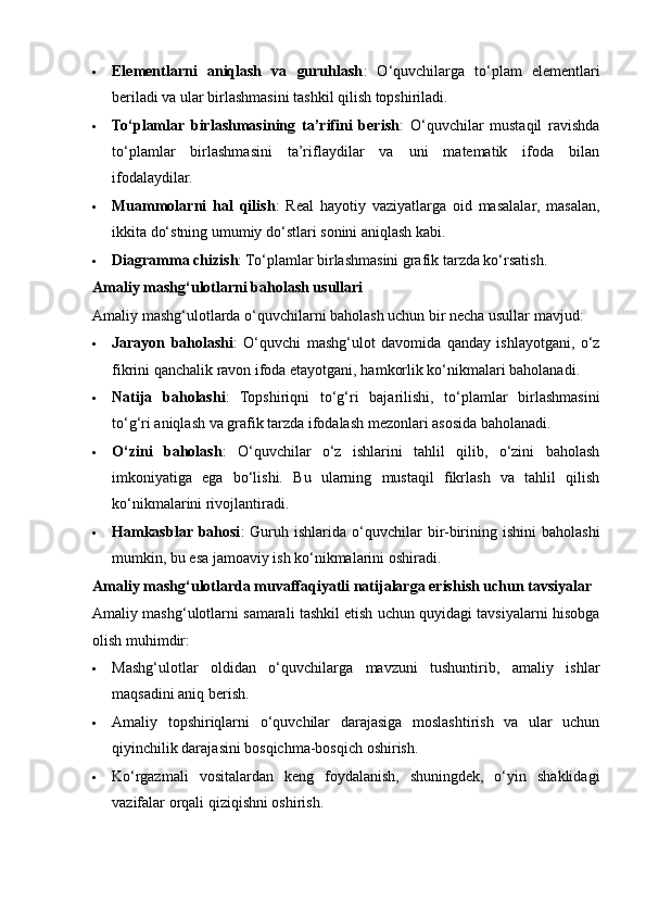  Elementlarni   aniqlash   va   guruhlash :   O‘quvchilarga   to‘plam   elementlari
beriladi va ular birlashmasini tashkil qilish topshiriladi.
 To‘plamlar   birlashmasining   ta’rifini   berish :   O‘quvchilar   mustaqil   ravishda
to‘plamlar   birlashmasini   ta’riflaydilar   va   uni   matematik   ifoda   bilan
ifodalaydilar.
 Muammolarni   hal   qilish :   Real   hayotiy   vaziyatlarga   oid   masalalar,   masalan,
ikkita do‘stning umumiy do‘stlari sonini aniqlash kabi.
 Diagramma chizish : To‘plamlar birlashmasini grafik tarzda ko‘rsatish.
Amaliy mashg‘ulotlarni baholash usullari
Amaliy mashg‘ulotlarda o‘quvchilarni baholash uchun bir necha usullar mavjud:
 Jarayon   baholashi :   O‘quvchi   mashg‘ulot   davomida   qanday   ishlayotgani,   o‘z
fikrini qanchalik ravon ifoda etayotgani, hamkorlik ko‘nikmalari baholanadi.
 Natija   baholashi :   Topshiriqni   to‘g‘ri   bajarilishi,   to‘plamlar   birlashmasini
to‘g‘ri aniqlash va grafik tarzda ifodalash mezonlari asosida baholanadi.
 O‘zini   baholash :   O‘quvchilar   o‘z   ishlarini   tahlil   qilib,   o‘zini   baholash
imkoniyatiga   ega   bo‘lishi.   Bu   ularning   mustaqil   fikrlash   va   tahlil   qilish
ko‘nikmalarini rivojlantiradi.
 Hamkasblar bahosi :   Guruh  ishlarida   o‘quvchilar   bir-birining  ishini   baholashi
mumkin, bu esa jamoaviy ish ko‘nikmalarini oshiradi.
Amaliy mashg‘ulotlarda muvaffaqiyatli natijalarga erishish uchun tavsiyalar
Amaliy mashg‘ulotlarni samarali tashkil etish uchun quyidagi tavsiyalarni hisobga
olish muhimdir:
 Mashg‘ulotlar   oldidan   o‘quvchilarga   mavzuni   tushuntirib,   amaliy   ishlar
maqsadini aniq berish.
 Amaliy   topshiriqlarni   o‘quvchilar   darajasiga   moslashtirish   va   ular   uchun
qiyinchilik darajasini bosqichma-bosqich oshirish.
 Ko‘rgazmali   vositalardan   keng   foydalanish,   shuningdek,   o‘yin   shaklidagi
vazifalar orqali qiziqishni oshirish.