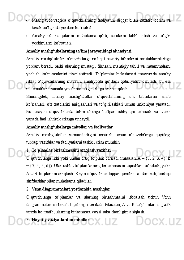  Mashg‘ulot   vaqtida   o‘quvchilarning   faoliyatini   diqqat   bilan   kuzatib   borish   va
kerak bo‘lganda yordam ko‘rsatish.
 Amaliy   ish   natijalarini   muhokama   qilib,   xatolarni   tahlil   qilish   va   to‘g‘ri
yechimlarni ko‘rsatish.
Amaliy mashg‘ulotlarning ta’lim jarayonidagi ahamiyati
Amaliy   mashg‘ulotlar   o‘quvchilarga   nafaqat   nazariy   bilimlarni   mustahkamlashga
yordam   beradi,   balki   ularning   mustaqil   fikrlash,   mantiqiy   tahlil   va   muammolarni
yechish   ko‘nikmalarini   rivojlantiradi.   To‘plamlar   birlashmasi   mavzusida   amaliy
ishlar   o‘quvchilarning   mavzuni   amaliyotda   qo‘llash   qobiliyatini   oshiradi,   bu   esa
matematikani yanada yaxshiroq o‘rganishiga xizmat qiladi.
Shuningdek,   amaliy   mashg‘ulotlar   o‘quvchilarning   o‘z   bilimlarini   sinab
ko‘rishlari, o‘z xatolarini  aniqlashlari  va to‘g‘rilashlari  uchun  imkoniyat  yaratadi.
Bu   jarayon   o‘quvchilarda   bilim   olishga   bo‘lgan   ishtiyoqni   oshiradi   va   ularni
yanada faol ishtirok etishga undaydi.
Amaliy mashg‘ulotlarga misollar va faoliyatlar
Amaliy   mashg‘ulotlar   samaradorligini   oshirish   uchun   o‘quvchilarga   quyidagi
turdagi vazifalar va faoliyatlarni tashkil etish mumkin:
1. To‘plamlar birlashmasini aniqlash vazifasi
O‘quvchilarga ikki yoki undan ortiq to‘plam beriladi (masalan, A = {1, 2, 3, 4}, B
= {3, 4, 5, 6}). Ular ushbu to‘plamlarning birlashmasini topishlari so‘raladi, ya’ni
A  ∪   B to ‘ plamini aniqlash. Keyin o ‘ quvchilar topgan javobni taqdim etib, boshqa
sinfdoshlar bilan muhokama qiladilar.
2. Venn diagrammalari yordamida mashqlar
O‘quvchilarga   to‘plamlar   va   ularning   birlashmasini   ifodalash   uchun   Venn
diagrammalarini chizish topshirig‘i beriladi. Masalan, A va B to‘plamlarini grafik
tarzda ko‘rsatib, ularning birlashmasi qaysi soha ekanligini aniqlash.
3. Hayotiy vaziyatlardan misollar