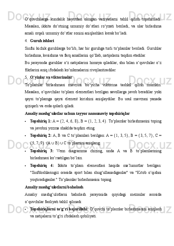 O‘quvchilarga   kundalik   hayotdan   olingan   vaziyatlarni   tahlil   qilish   topshiriladi.
Masalan,   ikkita   do‘stning   umumiy   do‘stlari   ro‘yxati   beriladi,   va   ular   birlashma
amali orqali umumiy do‘stlar sonini aniqlashlari kerak bo‘ladi.
4. Guruh ishlari
Sinfni kichik guruhlarga bo‘lib, har bir guruhga turli to‘plamlar beriladi. Guruhlar
birlashma, kesishma va farq amallarini qo‘llab, natijalarni taqdim etadilar. 
Bu jarayonda guruhlar  o‘z natijalarini himoya qiladilar, shu bilan o‘quvchilar  o‘z
fikrlarini aniq ifodalash ko‘nikmalarini rivojlantiradilar.
5. O‘yinlar va viktorinalar
To‘plamlar   birlashmasi   mavzusi   bo‘yicha   viktorina   tashkil   qilish   mumkin.
Masalan, o‘quvchilar to‘plam elementlari berilgan savollarga javob beradilar yoki
qaysi   to‘plamga   qaysi   element   kirishini   aniqlaydilar.   Bu   usul   mavzuni   yanada
qiziqarli va esda qolarli qiladi.
Amaliy mashg‘ulotlar uchun tayyor namunaviy topshiriqlar
 Topshiriq 1:  A = {2, 4, 6, 8}, B = {1, 2, 3, 4}. To‘plamlar birlashmasini toping
va javobni yozma shaklda taqdim eting.
 Topshiriq 2:  A, B va C to‘plamlari berilgan: A = {1, 3, 5}, B = {3, 5, 7}, C =
{5, 7, 9}.  (A  ∪  B)  ∪  C to ‘ plamini aniqlang.
 Topshiriq   3:   Venn   diagramma   chizing,   unda   A   va   B   to‘plamlarining
birlashmasi ko‘rsatilgan bo‘lsin.
 Topshiriq   4:   Ikkita   to‘plam   elementlari   haqida   ma’lumotlar   berilgan:
"Sinfdoshlaringiz   orasida   sport   bilan   shug‘ullanadiganlar"   va   "Kitob   o‘qishni
yoqtiradiganlar." To‘plamlar birlashmasini toping.
Amaliy mashg‘ulotlarni baholash
Amaliy   mashg‘ulotlarni   baholash   jarayonida   quyidagi   mezonlar   asosida
o‘quvchilar faoliyati tahlil qilinadi:
 Topshiriqlarni to‘g‘ri bajarilishi:  O‘quvchi to‘plamlar birlashmasini aniqlash
va natijalarni to‘g‘ri ifodalash qobiliyati. 