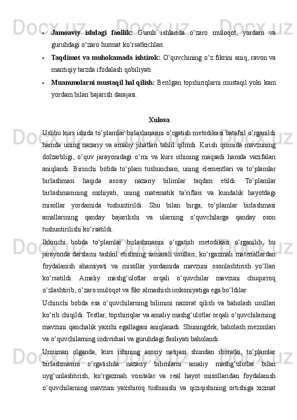  Jamoaviy   ishdagi   faollik:   Guruh   ishlarida   o‘zaro   muloqot,   yordam   va
guruhdagi o‘zaro hurmat ko‘rsatkichlari.
 Taqdimot va muhokamada ishtirok:   O‘quvchining o‘z fikrini aniq, ravon va
mantiqiy tarzda ifodalash qobiliyati.
 Muammolarni mustaqil hal qilish:  Berilgan topshiriqlarni mustaqil yoki kam
yordam bilan bajarish darajasi.
Xulosa
Ushbu kurs ishida to‘plamlar birlashmasini o‘rgatish metodikasi batafsil o‘rganildi
hamda   uning   nazariy   va   amaliy   jihatlari   tahlil   qilindi.   Kirish   qismida   mavzuning
dolzarbligi,   o‘quv   jarayonidagi   o‘rni   va   kurs   ishining   maqsadi   hamda   vazifalari
aniqlandi.   Birinchi   bobda   to‘plam   tushunchasi,   uning   elementlari   va   to‘plamlar
birlashmasi   haqida   asosiy   nazariy   bilimlar   taqdim   etildi.   To‘plamlar
birlashmasining   mohiyati,   uning   matematik   ta’riflari   va   kundalik   hayotdagi
misollar   yordamida   tushuntirildi.   Shu   bilan   birga,   to‘plamlar   birlashmasi
amallarining   qanday   bajarilishi   va   ularning   o‘quvchilarga   qanday   oson
tushuntirilishi ko‘rsatildi.
Ikkinchi   bobda   to‘plamlar   birlashmasini   o‘rgatish   metodikasi   o‘rganilib,   bu
jarayonda darslarni tashkil  etishning samarali usullari, ko‘rgazmali  materiallardan
foydalanish   ahamiyati   va   misollar   yordamida   mavzuni   osonlashtirish   yo‘llari
ko‘rsatildi.   Amaliy   mashg‘ulotlar   orqali   o‘quvchilar   mavzuni   chuqurroq
o‘zlashtirib, o‘zaro muloqot va fikr almashish imkoniyatiga ega bo‘ldilar.
Uchinchi   bobda   esa   o‘quvchilarning   bilimini   nazorat   qilish   va   baholash   usullari
ko‘rib chiqildi. Testlar, topshiriqlar va amaliy mashg‘ulotlar orqali o‘quvchilarning
mavzuni qanchalik yaxshi  egallagani aniqlanadi. Shuningdek, baholash mezonlari
va o‘quvchilarning individual va guruhdagi faoliyati baholandi.
Umuman   olganda,   kurs   ishining   asosiy   natijasi   shundan   iboratki,   to‘plamlar
birlashmasini   o‘rgatishda   nazariy   bilimlarni   amaliy   mashg‘ulotlar   bilan
uyg‘unlashtirish,   ko‘rgazmali   vositalar   va   real   hayot   misollaridan   foydalanish
o‘quvchilarning   mavzuni   yaxshiroq   tushunishi   va   qiziqishining   ortishiga   xizmat 
