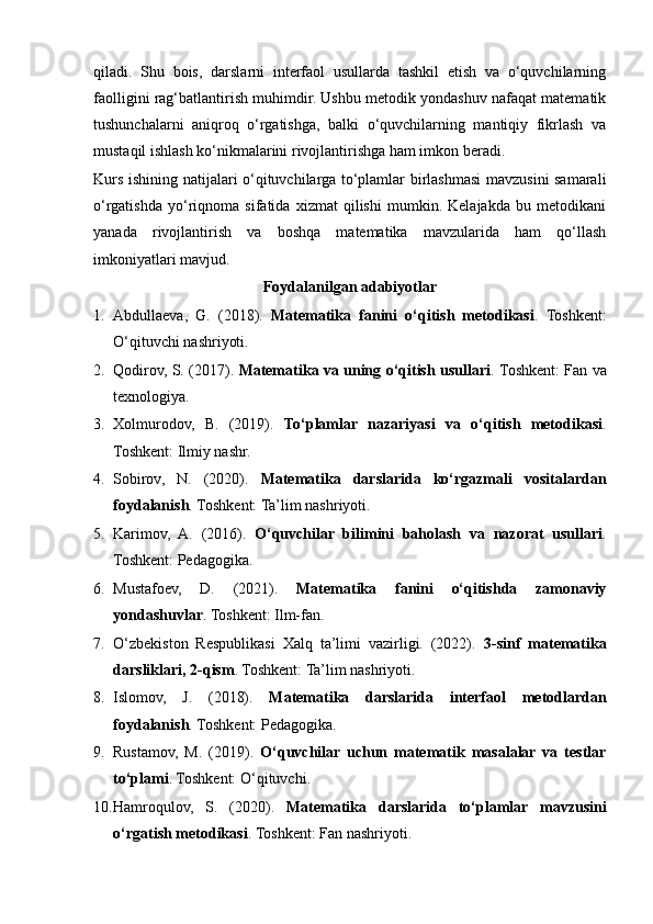 qiladi.   Shu   bois,   darslarni   interfaol   usullarda   tashkil   etish   va   o‘quvchilarning
faolligini rag‘batlantirish muhimdir. Ushbu metodik yondashuv nafaqat matematik
tushunchalarni   aniqroq   o‘rgatishga,   balki   o‘quvchilarning   mantiqiy   fikrlash   va
mustaqil ishlash ko‘nikmalarini rivojlantirishga ham imkon beradi.
Kurs ishining natijalari o‘qituvchilarga to‘plamlar birlashmasi mavzusini samarali
o‘rgatishda   yo‘riqnoma   sifatida   xizmat   qilishi   mumkin.   Kelajakda   bu   metodikani
yanada   rivojlantirish   va   boshqa   matematika   mavzularida   ham   qo‘llash
imkoniyatlari mavjud.
Foydalanilgan adabiyotlar
1. Abdullaeva,   G.   (2018).   Matematika   fanini   o‘qitish   metodikasi .   Toshkent:
O‘qituvchi nashriyoti.
2. Qodirov, S. (2017).   Matematika va uning o‘qitish usullari .   Toshkent: Fan va
texnologiya.
3. Xolmurodov,   B.   (2019).   To‘plamlar   nazariyasi   va   o‘qitish   metodikasi .
Toshkent: Ilmiy nashr.
4. Sobirov,   N.   (2020).   Matematika   darslarida   ko‘rgazmali   vositalardan
foydalanish .  Toshkent: Ta’lim nashriyoti.
5. Karimov,   A.   (2016).   O‘quvchilar   bilimini   baholash   va   nazorat   usullari .
Toshkent: Pedagogika.
6. Mustafoev,   D.   (2021).   Matematika   fanini   o‘qitishda   zamonaviy
yondashuvlar . Toshkent: Ilm-fan.
7. O‘zbekiston   Respublikasi   Xalq   ta’limi   vazirligi.   (2022).   3-sinf   matematika
darsliklari, 2-qism . Toshkent: Ta’lim nashriyoti.
8. Islomov,   J.   (2018).   Matematika   darslarida   interfaol   metodlardan
foydalanish .  Toshkent: Pedagogika.
9. Rustamov,   M.   (2019).   O‘quvchilar   uchun   matematik   masalalar   va   testlar
to‘plami . Toshkent: O‘qituvchi.
10. Hamroqulov,   S.   (2020).   Matematika   darslarida   to‘plamlar   mavzusini
o‘rgatish metodikasi .  Toshkent: Fan nashriyoti. 