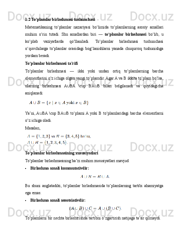 1.2 To‘plamlar birlashmasi tushunchasi
Matematikaning   to‘plamlar   nazariyasi   bo‘limida   to‘plamlarning   asosiy   amallari
muhim   o‘rin   tutadi.   Shu   amallardan   biri   —   to‘plamlar   birlashmasi   bo‘lib,   u
ko‘plab   vaziyatlarda   qo‘llaniladi.   To‘plamlar   birlashmasi   tushunchasi
o‘quvchilarga   to‘plamlar   orasidagi   bog‘lanishlarni   yanada   chuqurroq   tushunishga
yordam beradi.
To‘plamlar birlashmasi ta'rifi
To‘plamlar   birlashmasi   —   ikki   yoki   undan   ortiq   to‘plamlarning   barcha
elementlarini o‘z ichiga olgan yangi to‘plamdir. Agar A va B ikkita to‘plam bo‘lsa,
ularning   birlashmasi   A ∪ BA   \cup   BA ∪ B   bilan   belgilanadi   va   quyidagicha
aniqlanadi:
Ya’ni,  A ∪ BA  \cup   BA ∪ B   to‘plami  A  yoki   B   to‘plamlaridagi   barcha   elementlarni
o‘z ichiga oladi.
Masalan,
To‘plamlar birlashmasining xususiyatlari
To‘plamlar birlashmasining ba’zi muhim xususiyatlari mavjud:
 Birlashma amali kommutativdir:
Bu   shuni   anglatadiki,   to‘plamlar   birlashmasida   to‘plamlarning   tartibi   ahamiyatga
ega emas.
 Birlashma amali assotsiativdir:
To‘plamlarni bir nechta birlashtrishda tartibni o‘zgartirish natijaga ta’sir qilmaydi.