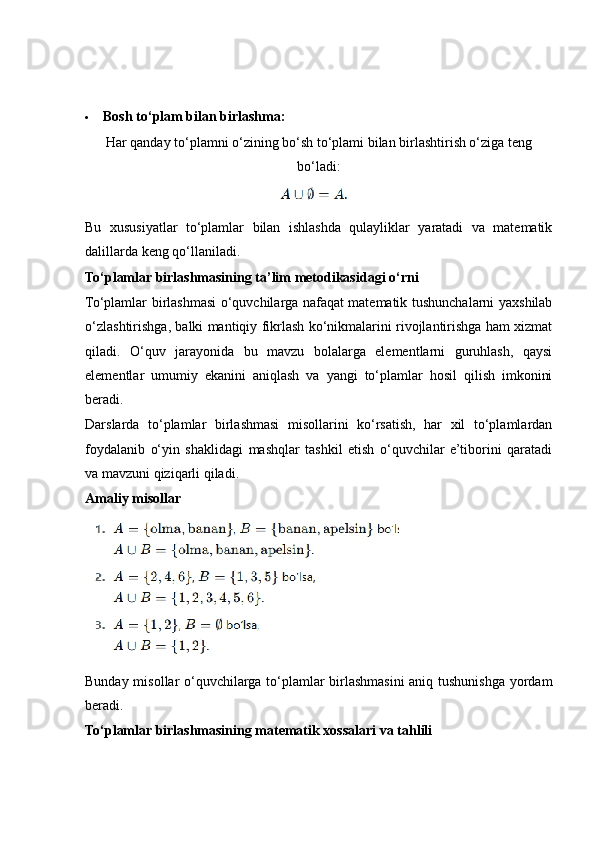  Bosh to‘plam bilan birlashma:
Har qanday to‘plamni o‘zining bo‘sh to‘plami bilan birlashtirish o‘ziga teng
bo‘ladi:
Bu   xususiyatlar   to‘plamlar   bilan   ishlashda   qulayliklar   yaratadi   va   matematik
dalillarda keng qo‘llaniladi.
To‘plamlar birlashmasining ta’lim metodikasidagi o‘rni
To‘plamlar birlashmasi o‘quvchilarga nafaqat matematik tushunchalarni yaxshilab
o‘zlashtirishga, balki mantiqiy fikrlash ko‘nikmalarini rivojlantirishga ham xizmat
qiladi.   O‘quv   jarayonida   bu   mavzu   bolalarga   elementlarni   guruhlash,   qaysi
elementlar   umumiy   ekanini   aniqlash   va   yangi   to‘plamlar   hosil   qilish   imkonini
beradi.
Darslarda   to‘plamlar   birlashmasi   misollarini   ko‘rsatish,   har   xil   to‘plamlardan
foydalanib   o‘yin   shaklidagi   mashqlar   tashkil   etish   o‘quvchilar   e’tiborini   qaratadi
va mavzuni qiziqarli qiladi.
Amaliy misollar
Bunday misollar o‘quvchilarga to‘plamlar birlashmasini aniq tushunishga yordam
beradi.
To‘plamlar birlashmasining matematik xossalari va tahlili