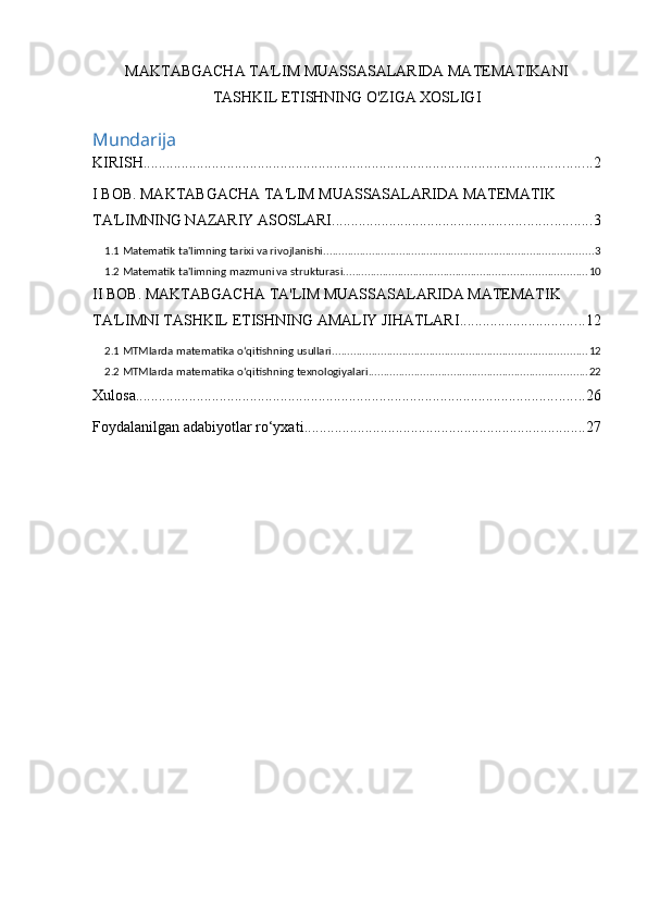 MAKTABGACHA TA'LIM MUASSASALARIDA MATEMATIKANI
TASHKIL ETISHNING O'ZIGA XOSLIGI
Mundarija
KIRISH ...................................................................................................................... 2
I BOB. MAKTABGACHA TA'LIM MUASSASALARIDA MATEMATIK 
TA'LIMNING NAZARIY ASOSLARI .................................................................... 3
1.1 Matematik ta'limning tarixi va rivojlanishi ......................................................................................... 3
1.2 Matematik ta'limning mazmuni va strukturasi ................................................................................ 10
II BOB. MAKTABGACHA TA'LIM MUASSASALARIDA MATEMATIK 
TA'LIMNI TASHKIL ETISHNING AMALIY JIHATLARI ................................. 12
2.1 MTMlarda matematika o‘qitishning usullari .................................................................................... 12
2.2 MTMlarda matematika o‘qitishning texnologiyalari ........................................................................ 22
Xulosa ...................................................................................................................... 26
Foydalanilgan adabiyotlar ro‘yxati .......................................................................... 27 