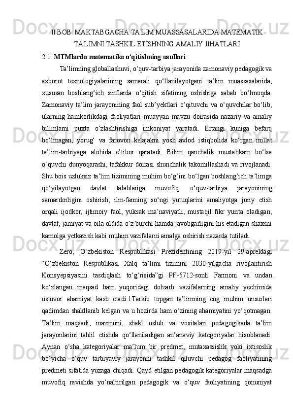 II BOB. MAKTABGACHA TA'LIM MUASSASALARIDA MATEMATIK
TA'LIMNI TASHKIL ETISHNING AMALIY JIHATLARI
2.1   MTMlarda matematika o‘qitishning usullari
Ta’limning globallashuvi, o‘quv-tarbiya jarayonida zamonaviy pedagogik va
axborot   texnologiyalarining   samarali   qo‘llanilayotgani   ta’lim   muassasalarida,
xususan   boshlang‘ich   sinflarda   o‘qitish   sifatining   oshishiga   sabab   bo‘lmoqda.
Zamonaviy ta’lim  jarayonining faol sub’yektlari o‘qituvchi va o‘quvchilar  bo‘lib,
ularning   hamkorlikdagi   faoliyatlari   muayyan   mavzu   doirasida   nazariy   va   amaliy
bilimlarni   puxta   o‘zlashtirishiga   imkoniyat   yaratadi.   Ertangi   kuniga   befarq
bo‘lmagan,   yorug‘   va   farovon   kelajakni   yosh   avlod   istiqbolida   ko‘rgan   millat
ta’lim-tarbiyaga   alohida   e’tibor   qaratadi.   Bilim   qanchalik   mustahkam   bo‘lsa
o‘quvchi  dunyoqarashi, tafakkur  doirasi  shunchalik takomillashadi  va rivojlanadi.
Shu bois uzluksiz ta’lim tizimining muhim bo‘g‘ini bo‘lgan boshlang‘ich ta’limga
qo‘yilayotgan   davlat   talablariga   muvofiq,   o‘quv-tarbiya   jarayonining
samardorligini   oshirish,   ilm-fanning   so‘ngi   yutuqlarini   amaliyotga   joriy   etish
orqali   ijodkor,   ijtimoiy   faol,   yuksak   ma’naviyatli,   mustaqil   fikr   yurita   oladigan,
davlat, jamiyat va oila oldida o‘z burchi hamda javobgarligini his etadigan shaxsni
kamolga yetkazish kabi muhim vazifalarni amalga oshirish nazarda tutiladi. 
Zero,   O‘zbekiston   Respublikasi   Prezidentining   2019-yil   29-apreldagi
“O‘zbekiston   Respublikasi   Xalq   ta’limi   tizimini   2030-yilgacha   rivojlantirish
Konsyepsiyasini   tasdiqlash   to‘g‘risida”gi   PF-5712-sonli   Farmoni   va   undan
ko‘zlangan   maqsad   ham   yuqoridagi   dolzarb   vazifalarning   amaliy   yechimida
ustuvor   ahamiyat   kasb   etadi.1Tarkib   topgan   ta’limning   eng   muhim   unsurlari
qadimdan shakllanib kelgan va u hozirda ham o‘zining ahamiyatini yo‘qotmagan.
Ta’lim   maqsadi,   mazmuni,   shakl   uslub   va   vositalari   pedagogikada   ta’lim
jarayonlarini   tahlil   etishda   qo‘llaniladigan   an’anaviy   kategoriyalar   hisoblanadi.
Aynan   o‘sha   kategoriyalar   ma’lum   bir   predmet,   mutaxassislik   yoki   ixtisoslik
bo‘yicha   o‘quv   tarbiyaviy   jarayonni   tashkil   qiluvchi   pedagog   faoliyatining
predmeti sifatida yuzaga chiqadi. Qayd etilgan pedagogik kategoriyalar maqsadga
muvofiq   ravishda   yo‘naltirilgan   pedagogik   va   o‘quv   faoliyatining   qonuniyat 