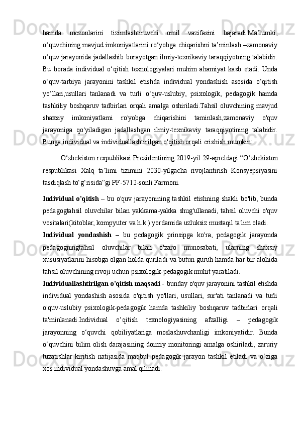 hamda   mezonlarini   tizimlashtiruvchi   omil   vazifasini   bajaradi.Ma’lumki,
o‘quvchining mavjud imkoniyatlarini ro‘yobga chiqarishni ta’minlash –zamonaviy
o‘quv jarayonida jadallashib borayotgan ilmiy-texnikaviy taraqqiyotning talabidir.
Bu   borada   individual   o‘qitish   texnologiyalari   muhim   ahamiyat   kasb   etadi.   Unda
o‘quv-tarbiya   jarayonini   tashkil   etishda   individual   yondashish   asosida   o‘qitish
yo‘llari,usullari   tanlanadi   va   turli   o‘quv-uslubiy,   psixologik,   pedagogik   hamda
tashkiliy   boshqaruv   tadbirlari   orqali   amalga   oshiriladi.Tahsil   oluvchining   mavjud
shaxsiy   imkoniyatlarni   ro'yobga   chiqarishini   taminlash,zamonaviy   o'quv
jarayoniga   qo'yiladigan   jadallashgan   ilmiy-texnikaviy   taraqqiyotining   talabidir.
Bunga individual va individuallashtirilgan o'qitish orqali erishish mumkin:
O‘zbekiston respublikasi Prezidentining 2019-yil 29-apreldagi “O‘zbekiston
respublikasi   Xalq   ta’limi   tizimini   2030-yilgacha   rivojlantirish   Konsyepsiyasini
tasdiqlash to‘g‘risida”gi PF-5712-sonli Farmoni.
Individual o'qitish   – bu o'quv jarayonining tashkil etishning shakli bo'lib, bunda
pedagogtahsil   oluvchilar   bilan   yakkama-yakka   shug'ullanadi,   tahsil   oluvchi   o'quv
vositalari(kitoblar, kompyuter va h.k.) yordamida uzluksiz mustaqil ta'lim oladi. 
Individual   yondashish   –   bu   pedagogik   prinsipga   ko'ra,   pedagogik   jarayonda
pedagogningtahsil   oluvchilar   bilan   o'zaro   munosabati,   ularning   shaxsiy
xususiyatlarini hisobga olgan holda quriladi va butun guruh hamda har bir alohida
tahsil oluvchining rivoji uchun psixologik-pedagogik muhit yaratiladi. 
Individuallashtirilgan o'qitish maqsadi -  bunday o'quv jarayonini tashkil etishda
individual   yondashish   asosida   o'qitish   yo'llari,   usullari,   sur'ati   tanlanadi   va   turli
o'quv-uslubiy   psixologik-pedagogik   hamda   tashkiliy   boshqaruv   tadbirlari   orqali
ta'minlanadi.Individual   o‘qitish   texnologiyasining   afzalligi   –   pedagogik
jarayonning   o‘quvchi   qobiliyatlariga   moslashuvchanligi   imkoniyatidir.   Bunda
o‘quvchini   bilim  olish  darajasining  doimiy  monitoringi   amalga oshiriladi,  zaruriy
tuzatishlar   kiritish   natijasida   maqbul   pedagogik   jarayon   tashkil   etiladi   va   o‘ziga
xos individual yondashuvga amal qilinadi. 