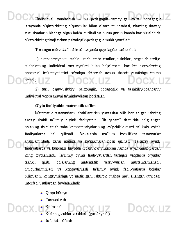 “Individual   yondashish   –   bu   pedagogik   tamoyilga   ko‘ra,   pedagogik
jarayonda   o‘qituvchining   o‘quvchilar   bilan   o‘zaro   munosabati,   ularning   shaxsiy
xususiyatlarinihisobga olgan holda quriladi va butun guruh hamda har bir alohida
o‘quvchining rivoji uchun psixologik-pedagogik muhit yaratiladi.
Treningni individuallashtirish deganda quyidagilar tushuniladi: 
1)   o'quv   jarayonini   tashkil   etish,   unda   usullar,   uslublar,   o'rganish   tezligi
talabalarning   individual   xususiyatlari   bilan   belgilanadi,   har   bir   o'quvchining
potentsial   imkoniyatlarini   ro'yobga   chiqarish   uchun   sharoit   yaratishga   imkon
beradi;
2)   turli   o'quv-uslubiy,   psixologik,   pedagogik   va   tashkiliy-boshqaruv
individual yondashuvni ta'minlaydigan hodisalar.
O‘yin faoliyatida matematik ta'lim
Matematik   tasavvurlarni   shakllantirish   yuzasidan   olib   boriladigan   ishning
asosiy   shakli   ta’limiy   o‘yinli   faoliyatdir.   “Ilk   qadam”   dasturida   belgilangan
bolaning   rivojlanish   soha   kompetensiyalarining   ko‘pchilik   qismi   ta’limiy   oyinli
faoliyatlarda   hal   qilinadi.   Bo-lalarda   ma’lum   izchillikda   tasavvurlar
shakllantiriladi,   zarur   malaka   va   ko‘nikmalar   hosil   qilinadi.   Ta’limiy   oyinli
faoliyatlarda   va   kundalik   hayotda   didaktik   o‘yinlardan   hamda   o‘yin-mashqlardan
keng   foydlaniladi.   Ta’limiy   oyinli   faoli-yatlardan   tashqari   vaqtlarda   o‘yinlar
tashkil   qilib,   bolalarning   matematik   tasav-vurlari   mustahkamlanadi,
chuqurlashtiriladi   va   kengaytiriladi.   ta’limiy   oyinli   faoli-yatlarda   bolalar
bilimlarini   kengaytirishga   yo‘naltirilgan,   ishtirok   etishga   mo‘ljallangan   quyidagi
interfaol usullardan foydalaniladi:
Qisqa hikoya
Tushuntirish
Ko‘rsatish
Kichik guruhlarda ishlash (guruhiy ish)
Juftlikda ishlash 