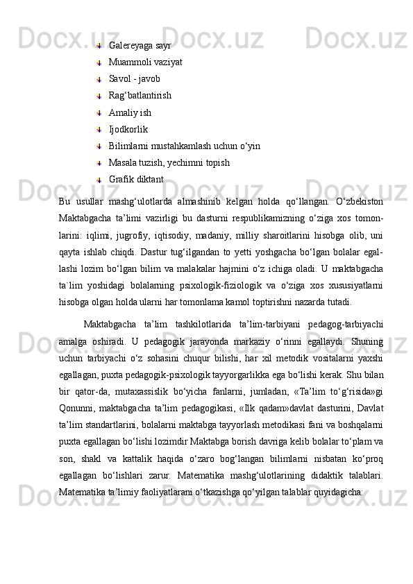 Galereyaga sayr
Muammoli vaziyat
Savol - javob
Rag‘batlantirish
Amaliy ish
Ijodkorlik
Bilimlarni mustahkamlash uchun o‘yin
Masala tuzish, yechimni topish
Grafik diktant
Bu   usullar   mashg‘ulotlarda   almashinib   kelgan   holda   qo‘llangan.   O‘zbekiston
Maktabgacha   ta’limi   vazirligi   bu   dasturni   respublikamizning   o‘ziga   xos   tomon-
larini:   iqlimi,   jugrofiy,   iqtisodiy,   madaniy,   milliy   sharoitlarini   hisobga   olib,   uni
qayta   ishlab   chiqdi.   Dastur   tug‘ilgandan   to   yetti   yoshgacha   bo‘lgan   bolalar   egal-
lashi   lozim   bo‘lgan   bilim   va   malakalar   hajmini   o‘z   ichiga   oladi.   U   maktabgacha
ta`lim   yoshidagi   bolalarning   psixologik-fiziologik   va   o‘ziga   xos   xususiyatlarni
hisobga olgan holda ularni har tomonlama kamol toptirishni nazarda tutadi.
Maktabgacha   ta’lim   tashkilotlarida   ta’lim-tarbiyani   pedagog-tarbiyachi
amalga   oshiradi.   U   pedagogik   jarayonda   markaziy   o‘rinni   egallaydi.   Shuning
uchun   tarbiyachi   o‘z   sohasini   chuqur   bilishi,   har   xil   metodik   vositalarni   yaxshi
egallagan, puxta pedagogik-psixologik tayyorgarlikka ega bo‘lishi kerak. Shu bilan
bir   qator-da,   mutaxassislik   bo‘yicha   fanlarni,   jumladan,   «Ta’lim   to‘g‘risida»gi
Qonunni,   maktabgacha   ta’lim   pedagogikasi,   «Ilk   qadam»davlat   dasturini,   Davlat
ta’lim standartlarini, bolalarni maktabga tayyorlash metodikasi fani va boshqalarni
puxta egallagan bo‘lishi lozimdir Maktabga borish davriga kelib bolalar to‘plam va
son,   shakl   va   kattalik   haqida   o‘zaro   bog‘langan   bilimlarni   nisbatan   ko‘proq
egallagan   bo‘lishlari   zarur.   Matematika   mashg‘ulotlarining   didaktik   talablari.
Matematika ta’limiy faoliyatlarani o‘tkazishga qo‘yilgan talablar quyidagicha: 