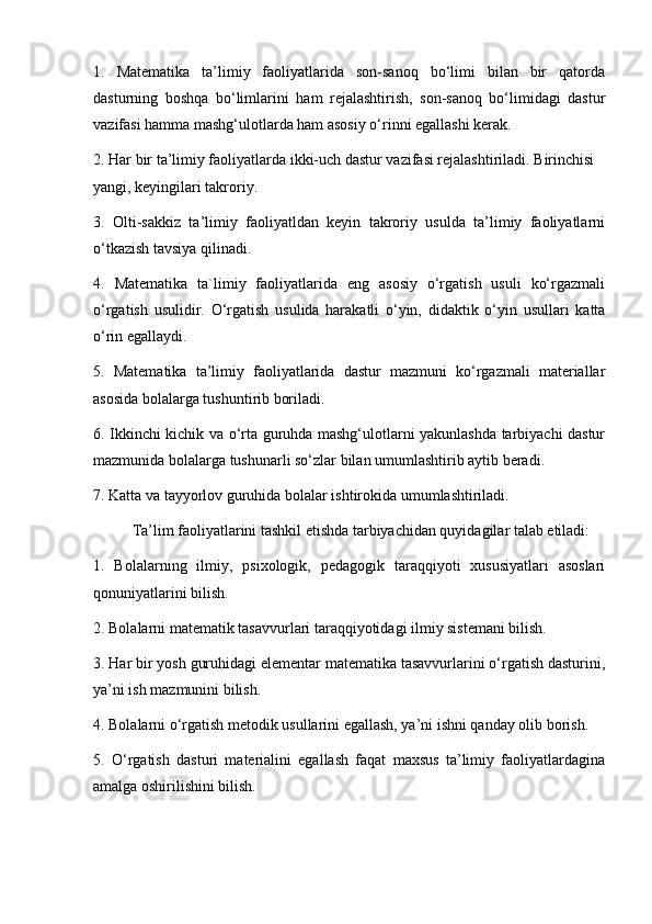 1.   Matematika   ta’limiy   faoliyatlarida   son-sanoq   bo‘limi   bilan   bir   qatorda
dasturning   boshqa   bo‘limlarini   ham   rejalashtirish,   son-sanoq   bo‘limidagi   dastur
vazifasi hamma mashg‘ulotlarda ham asosiy o‘rinni egallashi kerak.
2. Har bir ta’limiy faoliyatlarda ikki-uch dastur vazifasi rejalashtiriladi. Birinchisi 
yangi, keyingilari takroriy.
3.   Olti-sakkiz   ta’limiy   faoliyatldan   keyin   takroriy   usulda   ta’limiy   faoliyatlarni
o‘tkazish tavsiya qilinadi.
4.   Matematika   ta`limiy   faoliyatlarida   eng   asosiy   o‘rgatish   usuli   ko‘rgazmali
o‘rgatish   usulidir.   O‘rgatish   usulida   harakatli   o‘yin,   didaktik   o‘yin   usullari   katta
o‘rin egallaydi.
5.   Matematika   ta’limiy   faoliyatlarida   dastur   mazmuni   ko‘rgazmali   materiallar
asosida bolalarga tushuntirib boriladi.
6. Ikkinchi kichik va o‘rta guruhda mashg‘ulotlarni yakunlashda tarbiyachi dastur
mazmunida bolalarga tushunarli so‘zlar bilan umumlashtirib aytib beradi.
7. Katta va tayyorlov guruhida bolalar ishtirokida umumlashtiriladi.
Ta’lim faoliyatlarini tashkil etishda tarbiyachidan quyidagilar talab etiladi:
1.   Bolalarning   ilmiy,   psixologik,   pedagogik   taraqqiyoti   xususiyatlari   asoslari
qonuniyatlarini bilish.
2. Bolalarni matematik tasavvurlari taraqqiyotidagi ilmiy sistemani bilish.
3. Har bir yosh guruhidagi elementar matematika tasavvurlarini o‘rgatish dasturini,
ya’ni ish mazmunini bilish.
4. Bolalarni o‘rgatish metodik usullarini egallash, ya’ni ishni qanday olib borish. 
5.   O‘rgatish   dasturi   materialini   egallash   faqat   maxsus   ta’limiy   faoliyatlardagina
amalga oshirilishini bilish.