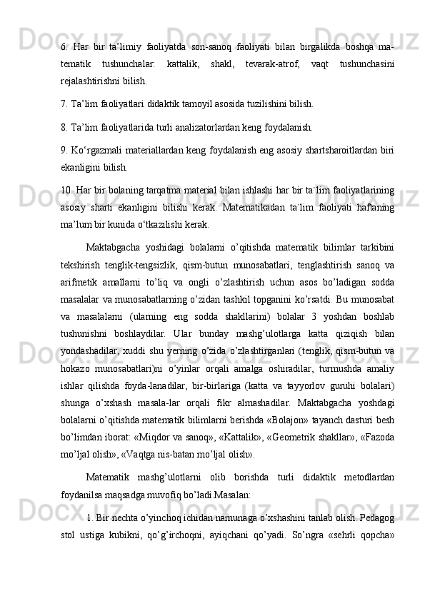 6.   Har   bir   ta’limiy   faoliyatda   son-sanoq   faoliyati   bilan   birgalikda   boshqa   ma-
tematik   tushunchalar:   kattalik,   shakl,   tevarak-atrof,   vaqt   tushunchasini
rejalashtirishni bilish. 
7. Ta’lim faoliyatlari didaktik tamoyil asosida tuzilishini bilish. 
8. Ta’lim faoliyatlarida turli analizatorlardan keng foydalanish. 
9. Ko‘rgazmali materiallardan keng foydalanish eng asosiy  shartsharoitlardan biri
ekanligini bilish. 
10. Har bir bolaning tarqatma material bilan ishlashi har bir ta`lim faoliyatlarining
asosiy   sharti   ekanligini   bilishi   kerak.   Matematikadan   ta`lim   faoliyati   haftaning
ma’lum bir kunida o‘tkazilishi kerak.
Maktabgacha   yoshidagi   bolalarni   o’qitishda   matematik   bilimlar   tarkibini
tekshirish   tenglik-tengsizlik,   qism-butun   munosabatlari,   tenglashtirish   sanoq   va
arifmetik   amallarni   to’liq   va   ongli   o’zlashtirish   uchun   asos   bo’ladigan   sodda
masalalar va munosabatlarning o’zidan tashkil topganini ko’rsatdi. Bu munosabat
va   masalalarni   (ularning   eng   sodda   shakllarini)   bolalar   3   yoshdan   boshlab
tushunishni   boshlaydilar.   Ular   bunday   mashg’ulotlarga   katta   qiziqish   bilan
yondashadilar,   xuddi   shu   yerning   o’zida   o’zlashtirganlari   (tenglik,   qism-butun   va
hokazo   munosabatlari)ni   o’yinlar   orqali   amalga   oshiradilar,   turmushda   amaliy
ishlar   qilishda   foyda-lanadilar,   bir-birlariga   (katta   va   tayyorlov   guruhi   bolalari)
shunga   o’xshash   masala-lar   orqali   fikr   almashadilar.   Maktabgacha   yoshdagi
bolalarni o’qitishda matematik bilimlarni berishda «Bolajon» tayanch dasturi besh
bo’limdan iborat: «Miqdor va sanoq», «Kattalik», «Geometrik shakllar», «Fazoda
mo’ljal olish», «Vaqtga nis-batan mo’ljal olish». 
Matematik   mashg’ulotlarni   olib   borishda   turli   didaktik   metodlardan
foydanilsa maqsadga muvofiq bo’ladi.Masalan: 
1. Bir nechta o’yinchoq ichidan namunaga o’xshashini tanlab olish. Pedagog
stol   ustiga   kubikni,   qo’g’irchoqni,   ayiqchani   qo’yadi.   So’ngra   «sehrli   qopcha»