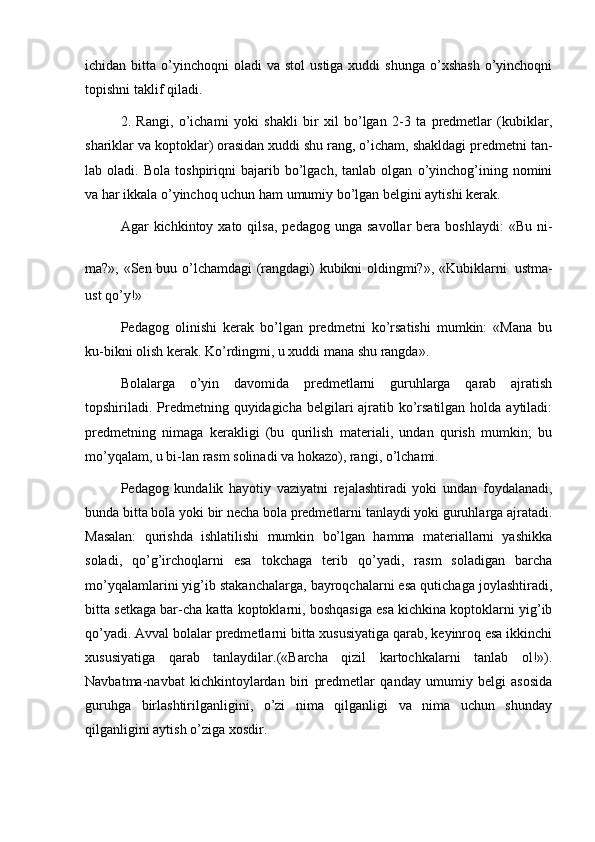 ichidan  bitta  o’yinchoqni  oladi  va   stol   ustiga  xuddi  shunga  o’xshash   o’yinchoqni
topishni taklif qiladi. 
2.   Rangi,   o’ichami   yoki   shakli   bir   xil   bo’lgan   2-3   ta   predmetlar   (kubiklar,
shariklar va koptoklar) orasidan xuddi shu rang, o’icham, shakldagi predmetni tan-
lab  oladi.   Bola   toshpiriqni   bajarib  bo’lgach,   tanlab  olgan   o’yinchog’ining   nomini
va har ikkala o’yinchoq uchun ham umumiy bo’lgan belgini aytishi kerak. 
Agar   kichkintoy  xato  qilsa,  pedagog  unga   savollar   bera  boshlaydi:  «Bu   ni-
ma?», «Sen buu o’lchamdagi (rangdagi) kubikni oldingmi?», «Kubiklarni   ustma-
ust qo’y!» 
Pedagog   olinishi   kerak   bo’lgan   predmetni   ko’rsatishi   mumkin:   «Mana   bu
ku-bikni olish kerak. Ko’rdingmi, u xuddi mana shu rangda». 
Bolalarga   o’yin   davomida   predmetlarni   guruhlarga   qarab   ajratish
topshiriladi. Predmetning quyidagicha belgilari ajratib ko’rsatilgan holda aytiladi:
predmetning   nimaga   kerakligi   (bu   qurilish   materiali,   undan   qurish   mumkin;   bu
mo’yqalam, u bi-lan rasm solinadi va hokazo), rangi, o’lchami. 
Pedagog   kundalik   hayotiy   vaziyatni   rejalashtiradi   yoki   undan   foydalanadi,
bunda bitta bola yoki bir necha bola predmetlarni tanlaydi yoki guruhlarga ajratadi.
Masalan:   qurishda   ishlatilishi   mumkin   bo’lgan   hamma   materiallarni   yashikka
soladi,   qo’g’irchoqlarni   esa   tokchaga   terib   qo’yadi,   rasm   soladigan   barcha
mo’yqalamlarini yig’ib stakanchalarga, bayroqchalarni esa qutichaga joylashtiradi,
bitta setkaga bar-cha katta koptoklarni, boshqasiga esa kichkina koptoklarni yig’ib
qo’yadi. Avval bolalar predmetlarni bitta xususiyatiga qarab, keyinroq esa ikkinchi
xususiyatiga   qarab   tanlaydilar.(«Barcha   qizil   kartochkalarni   tanlab   ol!»).
Navbatma-navbat   kichkintoylardan   biri   predmetlar   qanday   umumiy   belgi   asosida
guruhga   birlashtirilganligini,   o’zi   nima   qilganligi   va   nima   uchun   shunday
qilganligini aytish o’ziga xosdir.