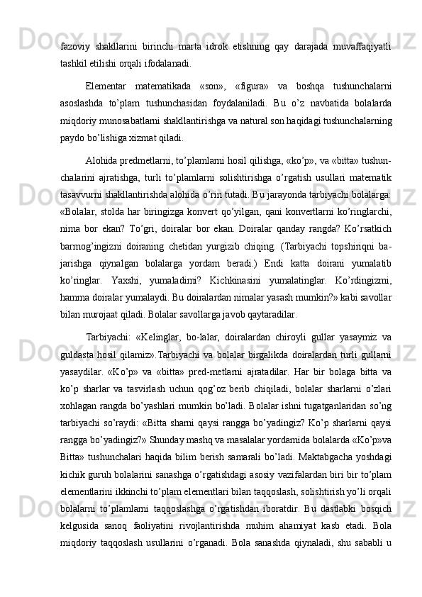 fazoviy   shakllarini   birinchi   marta   idrok   etishning   qay   darajada   muvaffaqiyatli
tashkil etilishi orqali ifodalanadi. 
Elementar   matematikada   «son»,   «figura»   va   boshqa   tushunchalarni
asoslashda   to’plam   tushunchasidan   foydalaniladi.   Bu   o’z   navbatida   bolalarda
miqdoriy munosabatlarni shakllantirishga va natural son haqidagi tushunchalarning
paydo bo’lishiga xizmat qiladi.
Alohida predmetlarni, to’plamlarni hosil qilishga, «ko’p», va «bitta» tushun-
chalarini   ajratishga,   turli   to’plamlarni   solishtirishga   o’rgatish   usullari   matematik
tasavvurni shakllantirishda alohida o’rin tutadi. Bu jarayonda tarbiyachi bolalarga:
«Bolalar, stolda har  biringizga konvert qo’yilgan, qani  konvertlarni ko’ringlarchi,
nima   bor   ekan?   To’gri,   doiralar   bor   ekan.   Doiralar   qanday   rangda?   Ko’rsatkich
barmog’ingizni   doiraning   chetidan   yurgizib   chiqing.   (Tarbiyachi   topshiriqni   ba-
jarishga   qiynalgan   bolalarga   yordam   beradi.)   Endi   katta   doirani   yumalatib
ko’ringlar.   Yaxshi,   yumaladimi?   Kichkinasini   yumalatinglar.   Ko’rdingizmi,
hamma doiralar yumalaydi. Bu doiralardan nimalar yasash mumkin?» kabi savollar
bilan murojaat qiladi. Bolalar savollarga javob qaytaradilar. 
Tarbiyachi:   «Kelinglar,   bo-lalar,   doiralardan   chiroyli   gullar   yasaymiz   va
guldasta   hosil   qilamiz».Tarbiyachi   va   bolalar   birgalikda   doiralardan   turli   gullarni
yasaydilar.   «Ko’p»   va   «bitta»   pred-metlarni   ajratadilar.   Har   bir   bolaga   bitta   va
ko’p   sharlar   va   tasvirlash   uchun   qog’oz   berib   chiqiladi,   bolalar   sharlarni   o’zlari
xohlagan rangda bo’yashlari mumkin bo’ladi. Bolalar ishni  tugatganlaridan so’ng
tarbiyachi   so’raydi:   «Bitta   sharni   qaysi   rangga  bo’yadingiz?   Ko’p   sharlarni   qaysi
rangga bo’yadingiz?» Shunday mashq va masalalar yordamida bolalarda «Ko’p»va
Bitta»   tushunchalari   haqida   bilim   berish   samarali   bo’ladi.   Maktabgacha   yoshdagi
kichik guruh bolalarini sanashga o’rgatishdagi asosiy vazifalardan biri bir to’plam
elementlarini ikkinchi to’plam elementlari bilan taqqoslash, solishtirish yo’li orqali
bolalarni   to’plamlarni   taqqoslashga   o’rgatishdan   iboratdir.   Bu   dastlabki   bosqich
kelgusida   sanoq   faoliyatini   rivojlantirishda   muhim   ahamiyat   kasb   etadi.   Bola
miqdoriy   taqqoslash   usullarini   o’rganadi.   Bola   sanashda   qiynaladi,   shu   sababli   u 