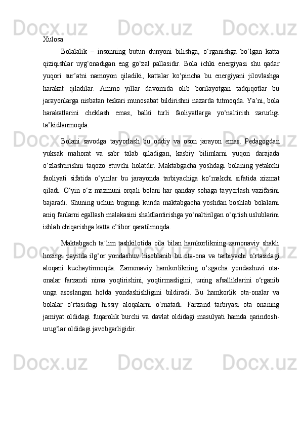 Xulosa
Bolalalik   –   insonning   butun   dunyoni   bilishga,   o‘rganishga   bo‘lgan   katta
qiziqishlar   uyg‘onadigan   eng   go‘zal   pallasidir.   Bola   ichki   energiyasi   shu   qadar
yuqori   sur’atni   namoyon   qiladiki,   kattalar   ko‘pincha   bu   energiyani   jilovlashga
harakat   qiladilar.   Ammo   yillar   davomida   olib   borilayotgan   tadqiqotlar   bu
jarayonlarga nisbatan teskari munosabat bildirishni nazarda tutmoqda. Ya’ni, bola
harakatlarini   cheklash   emas,   balki   turli   faoliyatlarga   yo‘naltirish   zarurligi
ta’kidlanmoqda.
Bolani   savodga   tayyorlash   bu   oddiy   va   oson   jarayon   emas.   Pedagogdan
yuksak   mahorat   va   sabr   talab   qiladigan,   kasbiy   bilimlarni   yuqori   darajada
o‘zlashtirishni   taqozo   etuvchi   holatdir.   Maktabgacha   yoshdagi   bolaning   yetakchi
faoliyati   sifatida   o‘yinlar   bu   jarayonda   tarbiyachiga   ko‘makchi   sifatida   xizmat
qiladi.   O‘yin   o‘z   mazmuni   orqali   bolani   har   qanday   sohaga   tayyorlash   vazifasini
bajaradi.   Shuning   uchun   bugungi   kunda   maktabgacha   yoshdan   boshlab   bolalarni
aniq fanlarni egallash malakasini shakllantirishga yo‘naltirilgan o‘qitish uslublarini
ishlab chiqarishga katta e’tibor qaratilmoqda. 
Maktabgach   ta`lim   tashkilotida   oila   bilan   hamkorlikning   zamonaviy   shakli
hozirgi   payitda   ilg‘or   yondashuv   hisoblanib   bu   ota-ona   va   tarbiyachi   o‘rtasidagi
aloqani   kuchaytirmoqda.   Zamonaviy   hamkorlikning   o‘zgacha   yondashuvi   ota-
onalar   farzandi   nima   yoqtirishini,   yoqtirmasligini,   uning   afsalliklarini   o‘rganib
unga   asoslangan   holda   yondashishligini   bildiradi.   Bu   hamkorlik   ota-onalar   va
bolalar   o‘rtasidagi   hissiy   aloqalarni   o‘rnatadi.   Farzand   tarbiyasi   ota   onaning
jamiyat   oldidagi   fuqarolik   burchi   va   davlat   oldidagi   masulyati   hamda   qarindosh-
urug‘lar oldidagi javobgarligidir.