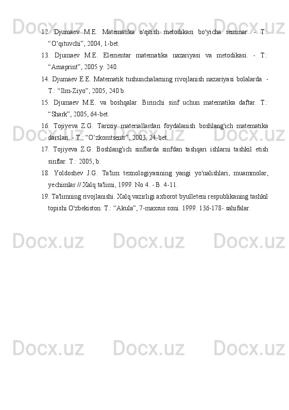 12.   Djumaev   M.E.   Matematika   o'qitish   metodikasi   bo'yicha   seminar.   -   T.:
“O‘qituvchi”, 2004, 1-bet.
13.   Djumaev   M.E.   Elementar   matematika   nazariyasi   va   metodikasi.   -   T.:
“Arnaprint”, 2005 y. 240.
14.   Djumaev   E.E.   Matematik   tushunchalarning   rivojlanish   nazariyasi   bolalarda.   -
T.: “Ilm-Ziyo”, 2005, 240 b.
15.   Djumaev   M.E.   va   boshqalar.   Birinchi   sinf   uchun   matematika   daftar.   T.:
“Shark”, 2005, 64-bet.
16.   Tojiyeva   Z.G.   Tarixiy   materiallardan   foydalanish   boshlang'ich   matematika
darslari. - T.: “O‘zkomtsentr”, 2003, 24-bet.
17.   Tojiyeva   Z.G.   Boshlang'ich   sinflarda   sinfdan   tashqari   ishlarni   tashkil   etish
sinflar. T.: 2005, b. 
18.   Yoldoshev   J.G.   Ta'lim   texnologiyasining   yangi   yo'nalishlari,   muammolar,
yechimlar // Xalq ta'limi, 1999. No 4. - B. 4-11.
19. Ta'limning rivojlanishi. Xalq vazirligi axborot byulleteni respublikaning tashkil
topishi O'zbekiston. T.: “Akula”, 7-maxsus soni. 1999. 136-178- sahifalar. 
