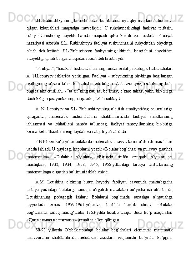 S.L.Rubinshteynning birinchilardan bo‘lib umumiy aqliy rivojlanish borasida
qilgan   izlanishlari   maqsadga   muvofiqdir.   U   ruhshunoslikdagi   faoliyat   toifasini
ruhiy   izlanishning   obyekti   hamda   maqsadi   qilib   kiritdi   va   asosladi.   Faoliyat
nazariyasi   asosida   S.L.   Rubinshteyn   faoliyat   tushunchasini   subyektdan   obyektga
o‘tish   deb   kiritadi.   S.L.Rubinshteyn   faoliyatning   ikkinchi   bosqichini   obyektdan
subyektga qarab borgan aloqadan iborat deb hisoblaydi.
“Faoliyat”, “harakat” tushunchalarining fundamental psixologik tushunchalari
A.   N.Leontyev   ishlarida   yoritilgan.   Faoliyat   -   subyektning   bir-biriga   bog‘langan
realligining   o‘zaro   ta’sir   ko‘rsatishi   deb   bilgan.   A.N.Leontyev,   reallikning   bola
ongida aks ettirilishi - “ta’sir”ning natijasi bo‘lmay, o‘zaro tahsir, yahni bir-biriga
duch kelgan jarayonlarning natijasidir, deb hisoblaydi.
A. N. Leontyev va S.L. Rubinshteynning o‘qitish amaliyotidagi  xulosalariga
qaraganda,   matematik   tushunchalarni   shakllantirishda   faoliyat   shakllarining
ishlanmasi   va   ishlatilishi   hamda   ta’limdagi   faoliyat   tamoyillarining   bir-biriga
ketma-ket o‘tkazilishi eng foydali va natijali yo‘nalishdir.
F.N.Blixer ko‘p yillar bolalarda matematik tasavvurlarini o‘stirish masalalari
ustida ishladi. U quyidagi kitoblarni yozdi: «Bolalar bog‘chasi va nulevoy guruhda
matematika»,   «Didaktik   o‘yinlar»,   «Birinchi   sinfda   qiziqarli   o‘yinlar   va
mashqlar»,   1932,   1934,   1938,   1945,   1958-yillardagi   tarbiya   dasturlarining
matematikaga o‘rgatish bo‘limini ishlab chiqdi.
A.M.   Leushina   o‘zining   butun   hayotiy   faoliyati   davomida   maktabgacha
tarbiya   yoshidagi   bolalarga   sanoqni   o‘rgatish   masalalari   bo‘yicha   ish   olib   bordi,
Leushinaning   pedagogik   ishlari:   Bolalarni   bog‘chada   sanashga   o‘rgatishga
tayyorlash   temasi   1959-1961-yillardan   boshlab   bosilib   chiqdi.   «Bolalar
bog‘chasida   sanoq   mashg‘uloti»   1963-yilda   bosilib   chiqdi.   Juda   ko‘p   maqolalari
«Дошкольная воспитания» jurnalida e’lon qilingan.
50-90   yillarda   O‘zbekistondagi   bolalar   bog‘chalari   elementar   matematik
tasavvurlarni   shakllantirish   metodikasi   asoslari   rivojlanishi   bo‘yicha   ko‘pgina