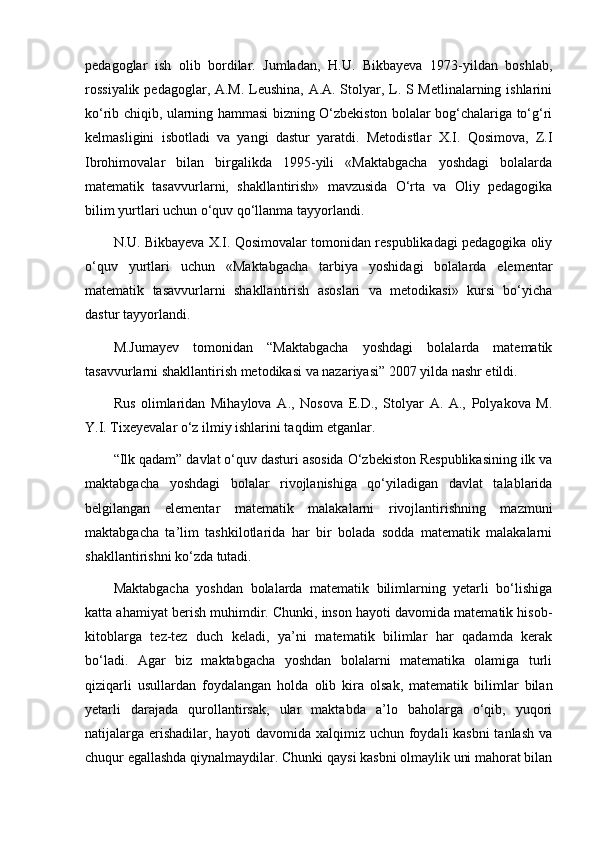 pedagoglar   ish   olib   bordilar.   Jumladan,   H.U.   Bikbayeva   1973-yildan   boshlab,
rossiyalik pedagoglar, A.M. Leushina, A.A. Stolyar, L. S Metlinalarning ishlarini
ko‘rib chiqib, ularning hammasi bizning O‘zbekiston bolalar bog‘chalariga to‘g‘ri
kelmasligini   isbotladi   va   yangi   dastur   yaratdi.   Metodistlar   X.I.   Qosimova,   Z.I
Ibrohimovalar   bilan   birgalikda   1995-yili   «Maktabgacha   yoshdagi   bolalarda
matematik   tasavvurlarni,   shakllantirish»   mavzusida   O‘rta   va   Oliy   pedagogika
bilim yurtlari uchun o‘quv qo‘llanma tayyorlandi.
N.U. Bikbayeva X.I. Qosimovalar tomonidan respublikadagi pedagogika oliy
o‘quv   yurtlari   uchun   «Maktabgacha   tarbiya   yoshidagi   bolalarda   elementar
matematik   tasavvurlarni   shakllantirish   asoslari   va   metodikasi»   kursi   bo‘yicha
dastur tayyorlandi.
M.Jumayev   tomonidan   “Maktabgacha   yoshdagi   bolalarda   matematik
tasavvurlarni shakllantirish metodikasi va nazariyasi” 2007 yilda nashr etildi.
Rus   olimlaridan   Mihaylova   А.,   Nosova   E.D.,   Stolyar   А.   А.,   Polyakova   М.
Y.I. Tixeyevalar o‘z ilmiy ishlarini taqdim etganlar.
“Ilk qadam” davlat o‘quv dasturi asosida O‘zbekiston Respublikasining ilk va
maktabgacha   yoshdagi   bolalar   rivojlanishiga   qo‘yiladigan   davlat   talablarida
belgilangan   elementar   matematik   malakalarni   rivojlantirishning   mazmuni
maktabgacha   ta’lim   tashkilotlarida   har   bir   bolada   sodda   matematik   malakalarni
shakllantirishni ko‘zda tutadi.
Maktabgacha   yoshdan   bolalarda   matematik   bilimlarning   yetarli   bo‘lishiga
katta ahamiyat berish muhimdir. Chunki, inson hayoti davomida matematik hisob-
kitoblarga   tez-tez   duch   keladi,   ya’ni   matematik   bilimlar   har   qadamda   kerak
bo‘ladi.   Agar   biz   maktabgacha   yoshdan   bolalarni   matematika   olamiga   turli
qiziqarli   usullardan   foydalangan   holda   olib   kira   olsak,   matematik   bilimlar   bilan
yetarli   darajada   qurollantirsak,   ular   maktabda   a’lo   baholarga   o‘qib,   yuqori
natijalarga erishadilar, hayoti davomida xalqimiz uchun foydali kasbni  tanlash va
chuqur egallashda qiynalmaydilar. Chunki qaysi kasbni olmaylik uni mahorat bilan 