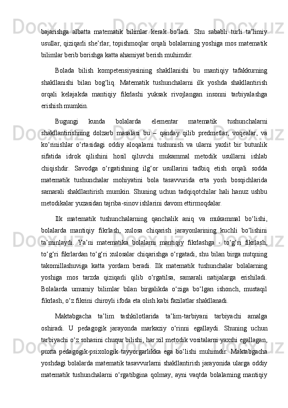 bajarishga   albatta   matematik   bilimlar   kerak   bo‘ladi.   Shu   sababli   turli   ta’limiy
usullar, qiziqarli she’rlar, topishmoqlar orqali bolalarning yoshiga mos matematik
bilimlar berib borishga katta ahamiyat berish muhimdir.
Bolada   bilish   kompetensiyasining   shakllanishi   bu   mantiqiy   tafakkurning
shakllanishi   bilan   bog‘liq.   Matematik   tushunchalarni   ilk   yoshda   shakllantirish
orqali   kelajakda   mantiqiy   fikrlashi   yuksak   rivojlangan   insonni   tarbiyalashga
erishish mumkin.
Bugungi   kunda   bolalarda   elementar   matematik   tushunchalarni
shakllantirishning   dolzarb   masalasi   bu   –   qanday   qilib   predmetlar,   voqealar,   va
ko‘rinishlar   o‘rtasidagi   oddiy   aloqalarni   tushunish   va   ularni   yaxlit   bir   butunlik
sifatida   idrok   qilishini   hosil   qiluvchi   mukammal   metodik   usullarni   ishlab
chiqishdir.   Savodga   o‘rgatishning   ilg‘or   usullarini   tadbiq   etish   orqali   sodda
matematik   tushunchalar   mohiyatini   bola   tasavvurida   erta   yosh   bosqichlarida
samarali   shakllantirish   mumkin.   Shuning   uchun   tadqiqotchilar   hali   hanuz   ushbu
metodikalar yuzasidan tajriba-sinov ishlarini davom ettirmoqdalar.
Ilk   matematik   tushunchalarning   qanchalik   aniq   va   mukammal   bo‘lishi,
bolalarda   mantiqiy   fikrlash,   xulosa   chiqarish   jarayonlarining   kuchli   bo‘lishini
ta’minlaydi.   Ya’ni   matematika   bolalarni   mantiqiy   fikrlashga   -   to‘g‘ri   fikrlash,
to‘g‘ri  fikrlardan  to‘g‘ri   xulosalar  chiqarishga   o‘rgatadi,  shu  bilan  birga  nutqning
takomillashuviga   katta   yordam   beradi.   Ilk   matematik   tushunchalar   bolalarning
yoshiga   mos   tarzda   qiziqarli   qilib   o‘rgatilsa,   samarali   natijalarga   erishiladi.
Bolalarda   umumiy   bilimlar   bilan   birgalikda   o‘ziga   bo‘lgan   ishonch,   mustaqil
fikrlash, o‘z fikrini chiroyli ifoda eta olish kabi fazilatlar shakllanadi.
Maktabgacha   ta’lim   tashkilotlarida   ta’lim-tarbiyani   tarbiyachi   amalga
oshiradi.   U   pedagogik   jarayonda   markaziy   o‘rinni   egallaydi.   Shuning   uchun
tarbiyachi o‘z sohasini chuqur bilishi, har xil metodik vositalarni yaxshi egallagan,
puxta   pedagogik-psixologik   tayyorgarlikka   ega   bo‘lishi   muhimdir.   Maktabgacha
yoshdagi bolalarda matematik tasavvurlarni shakllantirish jarayonida ularga oddiy
matematik   tushunchalarni   o‘rgatibgina   qolmay,   ayni   vaqtda   bolalarning   mantiqiy 
