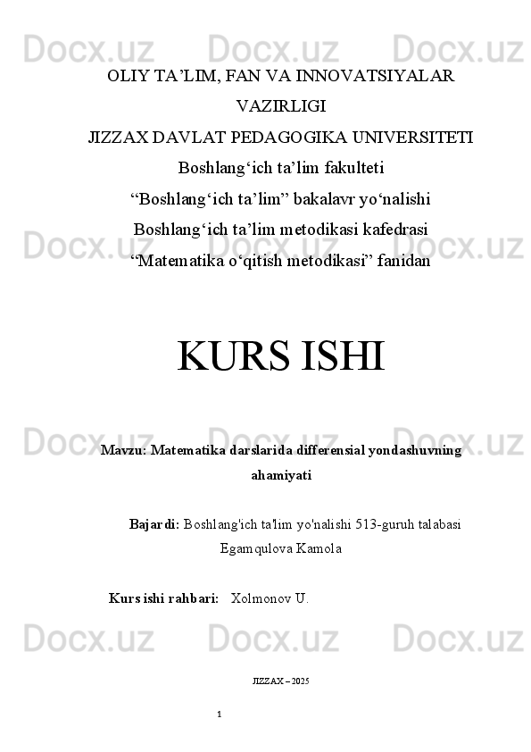 1OLIY TA’LIM, FAN VA INNOVATSIYALAR
VAZIRLIGI
JIZZAX DAVLAT PEDAGOGIKA UNIVERSITETI
Boshlang‘ich ta’lim fakulteti
“Boshlang‘ich ta’lim” bakalavr yo‘nalishi
Boshlang‘ich ta’lim metodikasi kafedrasi
“Matematika o‘qitish metodikasi” fanidan
KURS ISHI
Mavzu:   Matematika darslarida differensial yondashuvning
ahamiyati
Bajardi:   Boshlang'ich ta'lim yo'nalishi  513-guruh talabasi
Egamqulova Kamola
Kurs ishi rahbari:     Xolmonov U .
JIZZAX – 202 5 