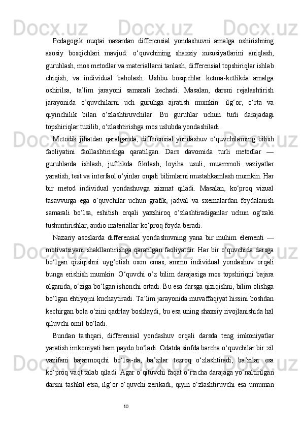 10Pedagogik   nuqtai   nazardan   differensial   yondashuvni   amalga   oshirishning
asosiy   bosqichlari   mavjud:   o‘quvchining   shaxsiy   xususiyatlarini   aniqlash,
guruhlash, mos metodlar va materiallarni tanlash, differensial topshiriqlar ishlab
chiqish,   va   individual   baholash.   Ushbu   bosqichlar   ketma-ketlikda   amalga
oshirilsa,   ta’lim   jarayoni   samarali   kechadi.   Masalan,   darsni   rejalashtirish
jarayonida   o‘quvchilarni   uch   guruhga   ajratish   mumkin:   ilg‘or,   o‘rta   va
qiyinchilik   bilan   o‘zlashtiruvchilar.   Bu   guruhlar   uchun   turli   darajadagi
topshiriqlar tuzilib, o‘zlashtirishga mos uslubda yondashiladi.
Metodik   jihatdan   qaralganda,   differensial   yondashuv   o‘quvchilarning   bilish
faoliyatini   faollashtirishga   qaratilgan.   Dars   davomida   turli   metodlar   —
guruhlarda   ishlash,   juftlikda   fikrlash,   loyiha   usuli,   muammoli   vaziyatlar
yaratish, test va interfaol o‘yinlar orqali bilimlarni mustahkamlash mumkin. Har
bir   metod   individual   yondashuvga   xizmat   qiladi.   Masalan,   ko‘proq   vizual
tasavvurga   ega   o‘quvchilar   uchun   grafik,   jadval   va   sxemalardan   foydalanish
samarali   bo‘lsa,   eshitish   orqali   yaxshiroq   o‘zlashtiradiganlar   uchun   og‘zaki
tushuntirishlar, audio materiallar ko‘proq foyda beradi.
Nazariy   asoslarda   differensial   yondashuvning   yana   bir   muhim   elementi   —
motivatsiyani shakllantirishga qaratilgan faoliyatdir. Har bir o‘quvchida darsga
bo‘lgan   qiziqishni   uyg‘otish   oson   emas,   ammo   individual   yondashuv   orqali
bunga   erishish   mumkin.   O‘quvchi   o‘z   bilim   darajasiga   mos   topshiriqni   bajara
olganida, o‘ziga bo‘lgan ishonchi ortadi. Bu esa darsga qiziqishni, bilim olishga
bo‘lgan ehtiyojni kuchaytiradi. Ta’lim jarayonida muvaffaqiyat hissini boshdan
kechirgan bola o‘zini qadrlay boshlaydi, bu esa uning shaxsiy rivojlanishida hal
qiluvchi omil bo‘ladi.
Bundan   tashqari,   differensial   yondashuv   orqali   darsda   teng   imkoniyatlar
yaratish imkoniyati ham paydo bo‘ladi. Odatda sinfda barcha o‘quvchilar bir xil
vazifani   bajarmoqchi   bo‘lsa-da,   ba’zilar   tezroq   o‘zlashtiradi,   ba’zilar   esa
ko‘proq vaqt talab qiladi. Agar o‘qituvchi faqat o‘rtacha darajaga yo‘naltirilgan
darsni  tashkil  etsa,  ilg‘or  o‘quvchi  zerikadi, qiyin o‘zlashtiruvchi  esa  umuman 