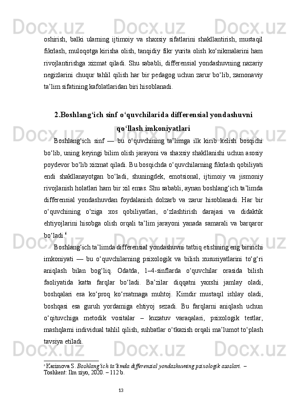 13oshirish,   balki   ularning   ijtimoiy   va   shaxsiy   sifatlarini   shakllantirish,   mustaqil
fikrlash, muloqotga kirisha olish, tanqidiy fikr yurita olish ko‘nikmalarini ham
rivojlantirishga   xizmat   qiladi.   Shu  sababli,   differensial   yondashuvning   nazariy
negizlarini  chuqur  tahlil  qilish har  bir  pedagog uchun zarur  bo‘lib, zamonaviy
ta’lim sifatining kafolatlaridan biri hisoblanadi.
2. Boshlang‘ich sinf o‘quvchilarida differensial yondashuvni
qo‘llash imkoniyatlari
Boshlang‘ich   sinf   —   bu   o‘quvchining   ta’limga   ilk   kirib   kelish   bosqichi
bo‘lib, uning keyingi bilim olish jarayoni va shaxsiy shakllanishi uchun asosiy
poydevor bo‘lib xizmat qiladi. Bu bosqichda o‘quvchilarning fikrlash qobiliyati
endi   shakllanayotgan   bo‘ladi,   shuningdek,   emotsional,   ijtimoiy   va   jismoniy
rivojlanish holatlari ham bir xil emas. Shu sababli, aynan boshlang‘ich ta’limda
differensial   yondashuvdan   foydalanish   dolzarb   va   zarur   hisoblanadi.   Har   bir
o‘quvchining   o‘ziga   xos   qobiliyatlari,   o‘zlashtirish   darajasi   va   didaktik
ehtiyojlarini   hisobga   olish   orqali   ta’lim   jarayoni   yanada   samarali   va   barqaror
bo‘ladi. 6
Boshlang‘ich ta’limda differensial yondashuvni tatbiq etishning eng birinchi
imkoniyati   —   bu   o‘quvchilarning   psixologik   va   bilish   xususiyatlarini   to‘g‘ri
aniqlash   bilan   bog‘liq.   Odatda,   1–4-sinflarda   o‘quvchilar   orasida   bilish
faoliyatida   katta   farqlar   bo‘ladi.   Ba’zilar   diqqatni   yaxshi   jamlay   oladi,
boshqalari   esa   ko‘proq   ko‘rsatmaga   muhtoj.   Kimdir   mustaqil   ishlay   oladi,
boshqasi   esa   guruh   yordamiga   ehtiyoj   sezadi.   Bu   farqlarni   aniqlash   uchun
o‘qituvchiga   metodik   vositalar   –   kuzatuv   varaqalari,   psixologik   testlar,
mashqlarni individual tahlil qilish, suhbatlar o‘tkazish orqali ma’lumot to‘plash
tavsiya etiladi.
6
  Karimova S.  Boshlang‘ich ta’limda differensial yondashuvning psixologik asoslari.  – 
Toshkent: Ilm ziyo, 2020. – 112 b. 