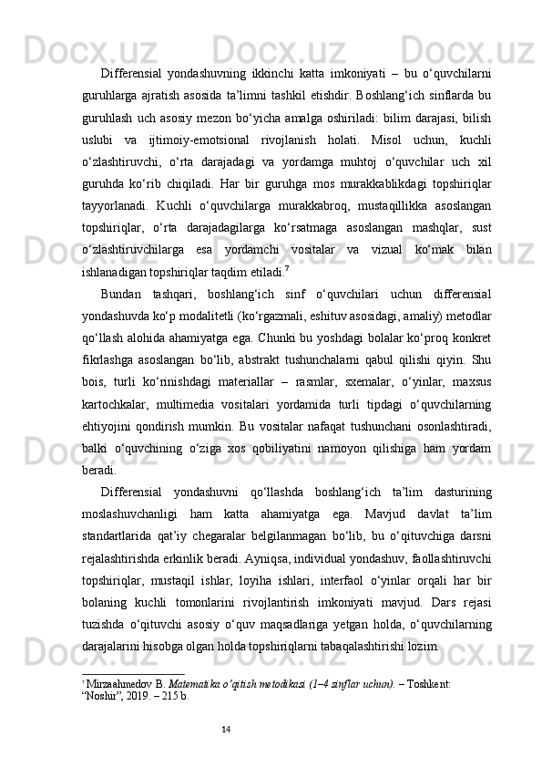 14Differensial   yondashuvning   ikkinchi   katta   imkoniyati   –   bu   o‘quvchilarni
guruhlarga   ajratish   asosida   ta’limni   tashkil   etishdir.   Boshlang‘ich   sinflarda   bu
guruhlash   uch   asosiy   mezon   bo‘yicha   amalga   oshiriladi:   bilim   darajasi,   bilish
uslubi   va   ijtimoiy-emotsional   rivojlanish   holati.   Misol   uchun,   kuchli
o‘zlashtiruvchi,   o‘rta   darajadagi   va   yordamga   muhtoj   o‘quvchilar   uch   xil
guruhda   ko‘rib   chiqiladi.   Har   bir   guruhga   mos   murakkablikdagi   topshiriqlar
tayyorlanadi.   Kuchli   o‘quvchilarga   murakkabroq,   mustaqillikka   asoslangan
topshiriqlar,   o‘rta   darajadagilarga   ko‘rsatmaga   asoslangan   mashqlar,   sust
o‘zlashtiruvchilarga   esa   yordamchi   vositalar   va   vizual   ko‘mak   bilan
ishlanadigan topshiriqlar taqdim etiladi. 7
Bundan   tashqari,   boshlang‘ich   sinf   o‘quvchilari   uchun   differensial
yondashuvda ko‘p modalitetli (ko‘rgazmali, eshituv asosidagi, amaliy) metodlar
qo‘llash  alohida ahamiyatga ega.  Chunki  bu yoshdagi  bolalar  ko‘proq konkret
fikrlashga   asoslangan   bo‘lib,   abstrakt   tushunchalarni   qabul   qilishi   qiyin.   Shu
bois,   turli   ko‘rinishdagi   materiallar   –   rasmlar,   sxemalar,   o‘yinlar,   maxsus
kartochkalar,   multimedia   vositalari   yordamida   turli   tipdagi   o‘quvchilarning
ehtiyojini   qondirish   mumkin.   Bu   vositalar   nafaqat   tushunchani   osonlashtiradi,
balki   o‘quvchining   o‘ziga   xos   qobiliyatini   namoyon   qilishiga   ham   yordam
beradi.
Differensial   yondashuvni   qo‘llashda   boshlang‘ich   ta’lim   dasturining
moslashuvchanligi   ham   katta   ahamiyatga   ega.   Mavjud   davlat   ta’lim
standartlarida   qat’iy   chegaralar   belgilanmagan   bo‘lib,   bu   o‘qituvchiga   darsni
rejalashtirishda erkinlik beradi. Ayniqsa, individual yondashuv, faollashtiruvchi
topshiriqlar,   mustaqil   ishlar,   loyiha   ishlari,   interfaol   o‘yinlar   orqali   har   bir
bolaning   kuchli   tomonlarini   rivojlantirish   imkoniyati   mavjud.   Dars   rejasi
tuzishda   o‘qituvchi   asosiy   o‘quv   maqsadlariga   yetgan   holda,   o‘quvchilarning
darajalarini hisobga olgan holda topshiriqlarni tabaqalashtirishi lozim.
7
  Mirzaahmedov B.  Matematika o‘qitish metodikasi (1–4 sinflar uchun).  – Toshkent: 
“Noshir”, 2019. – 215 b. 