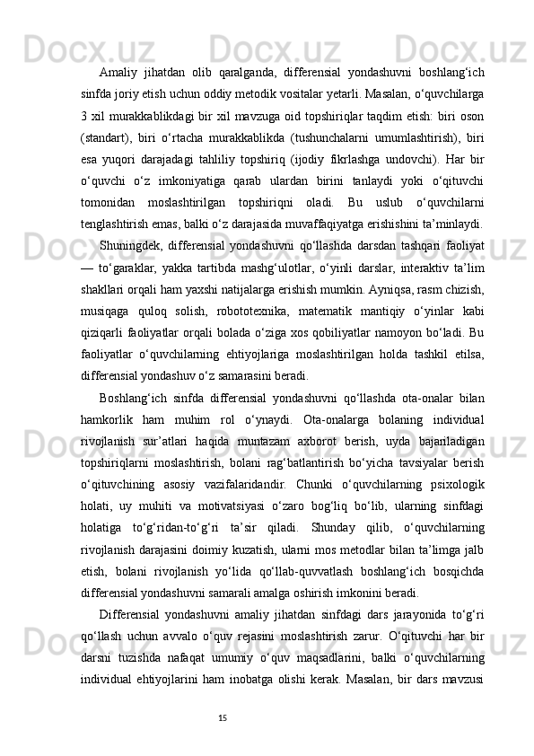 15Amaliy   jihatdan   olib   qaralganda,   differensial   yondashuvni   boshlang‘ich
sinfda joriy etish uchun oddiy metodik vositalar yetarli. Masalan, o‘quvchilarga
3 xil   murakkablikdagi   bir   xil  mavzuga  oid  topshiriqlar   taqdim   etish:   biri   oson
(standart),   biri   o‘rtacha   murakkablikda   (tushunchalarni   umumlashtirish),   biri
esa   yuqori   darajadagi   tahliliy   topshiriq   (ijodiy   fikrlashga   undovchi).   Har   bir
o‘quvchi   o‘z   imkoniyatiga   qarab   ulardan   birini   tanlaydi   yoki   o‘qituvchi
tomonidan   moslashtirilgan   topshiriqni   oladi.   Bu   uslub   o‘quvchilarni
tenglashtirish emas, balki o‘z darajasida muvaffaqiyatga erishishini ta’minlaydi.
Shuningdek,   differensial   yondashuvni   qo‘llashda   darsdan   tashqari   faoliyat
—   to‘garaklar,   yakka   tartibda   mashg‘ulotlar,   o‘yinli   darslar,   interaktiv   ta’lim
shakllari orqali ham yaxshi natijalarga erishish mumkin. Ayniqsa, rasm chizish,
musiqaga   quloq   solish,   robototexnika,   matematik   mantiqiy   o‘yinlar   kabi
qiziqarli  faoliyatlar   orqali  bolada   o‘ziga  xos   qobiliyatlar  namoyon  bo‘ladi.  Bu
faoliyatlar   o‘quvchilarning   ehtiyojlariga   moslashtirilgan   holda   tashkil   etilsa,
differensial yondashuv o‘z samarasini beradi.
Boshlang‘ich   sinfda   differensial   yondashuvni   qo‘llashda   ota-onalar   bilan
hamkorlik   ham   muhim   rol   o‘ynaydi.   Ota-onalarga   bolaning   individual
rivojlanish   sur’atlari   haqida   muntazam   axborot   berish,   uyda   bajariladigan
topshiriqlarni   moslashtirish,   bolani   rag‘batlantirish   bo‘yicha   tavsiyalar   berish
o‘qituvchining   asosiy   vazifalaridandir.   Chunki   o‘quvchilarning   psixologik
holati,   uy   muhiti   va   motivatsiyasi   o‘zaro   bog‘liq   bo‘lib,   ularning   sinfdagi
holatiga   to‘g‘ridan-to‘g‘ri   ta’sir   qiladi.   Shunday   qilib,   o‘quvchilarning
rivojlanish  darajasini  doimiy kuzatish, ularni  mos metodlar  bilan ta’limga jalb
etish,   bolani   rivojlanish   yo‘lida   qo‘llab-quvvatlash   boshlang‘ich   bosqichda
differensial yondashuvni samarali amalga oshirish imkonini beradi.
Differensial   yondashuvni   amaliy   jihatdan   sinfdagi   dars   jarayonida   to‘g‘ri
qo‘llash   uchun   avvalo   o‘quv   rejasini   moslashtirish   zarur.   O‘qituvchi   har   bir
darsni   tuzishda   nafaqat   umumiy   o‘quv   maqsadlarini,   balki   o‘quvchilarning
individual   ehtiyojlarini   ham   inobatga   olishi   kerak.   Masalan,   bir   dars   mavzusi 