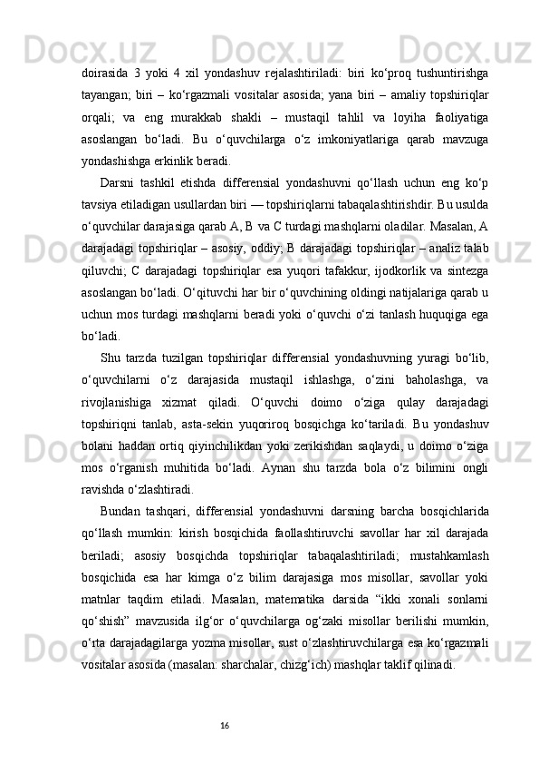 16doirasida   3   yoki   4   xil   yondashuv   rejalashtiriladi:   biri   ko‘proq   tushuntirishga
tayangan;   biri   –   ko‘rgazmali   vositalar   asosida;   yana   biri   –   amaliy   topshiriqlar
orqali;   va   eng   murakkab   shakli   –   mustaqil   tahlil   va   loyiha   faoliyatiga
asoslangan   bo‘ladi.   Bu   o‘quvchilarga   o‘z   imkoniyatlariga   qarab   mavzuga
yondashishga erkinlik beradi.
Darsni   tashkil   etishda   differensial   yondashuvni   qo‘llash   uchun   eng   ko‘p
tavsiya etiladigan usullardan biri — topshiriqlarni tabaqalashtirishdir. Bu usulda
o‘quvchilar darajasiga qarab A, B va C turdagi mashqlarni oladilar. Masalan, A
darajadagi topshiriqlar – asosiy, oddiy; B darajadagi topshiriqlar – analiz talab
qiluvchi;   C   darajadagi   topshiriqlar   esa   yuqori   tafakkur,   ijodkorlik   va   sintezga
asoslangan bo‘ladi. O‘qituvchi har bir o‘quvchining oldingi natijalariga qarab u
uchun mos turdagi mashqlarni  beradi yoki o‘quvchi  o‘zi  tanlash huquqiga ega
bo‘ladi.
Shu   tarzda   tuzilgan   topshiriqlar   differensial   yondashuvning   yuragi   bo‘lib,
o‘quvchilarni   o‘z   darajasida   mustaqil   ishlashga,   o‘zini   baholashga,   va
rivojlanishiga   xizmat   qiladi.   O‘quvchi   doimo   o‘ziga   qulay   darajadagi
topshiriqni   tanlab,   asta-sekin   yuqoriroq   bosqichga   ko‘tariladi.   Bu   yondashuv
bolani   haddan   ortiq   qiyinchilikdan   yoki   zerikishdan   saqlaydi,   u   doimo   o‘ziga
mos   o‘rganish   muhitida   bo‘ladi.   Aynan   shu   tarzda   bola   o‘z   bilimini   ongli
ravishda o‘zlashtiradi.
Bundan   tashqari,   differensial   yondashuvni   darsning   barcha   bosqichlarida
qo‘llash   mumkin:   kirish   bosqichida   faollashtiruvchi   savollar   har   xil   darajada
beriladi;   asosiy   bosqichda   topshiriqlar   tabaqalashtiriladi;   mustahkamlash
bosqichida   esa   har   kimga   o‘z   bilim   darajasiga   mos   misollar,   savollar   yoki
matnlar   taqdim   etiladi.   Masalan,   matematika   darsida   “ikki   xonali   sonlarni
qo‘shish”   mavzusida   ilg‘or   o‘quvchilarga   og‘zaki   misollar   berilishi   mumkin,
o‘rta darajadagilarga yozma misollar, sust o‘zlashtiruvchilarga esa ko‘rgazmali
vositalar asosida (masalan: sharchalar, chizg‘ich) mashqlar taklif qilinadi. 