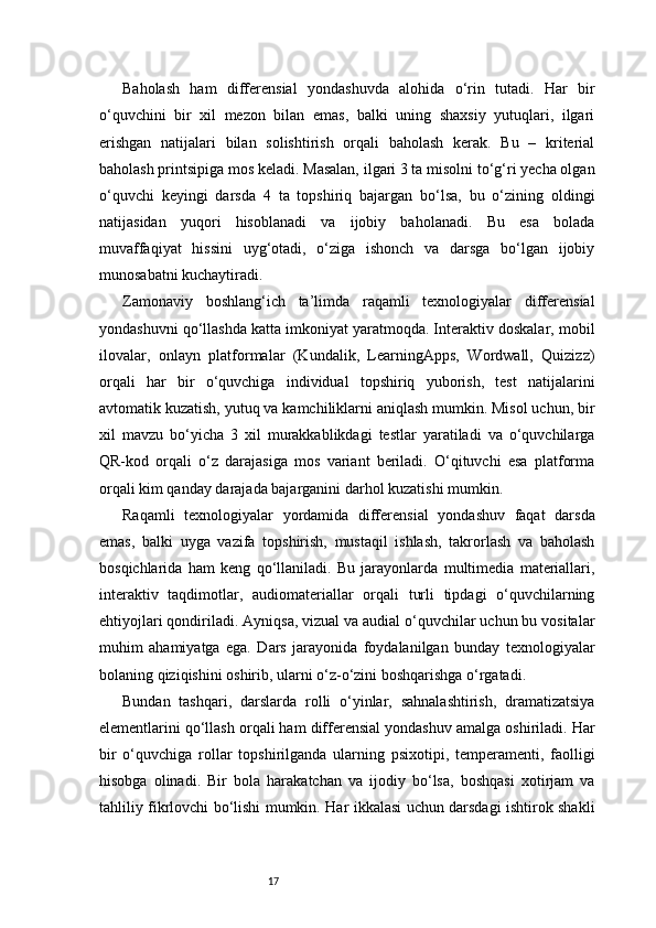 17Baholash   ham   differensial   yondashuvda   alohida   o‘rin   tutadi.   Har   bir
o‘quvchini   bir   xil   mezon   bilan   emas,   balki   uning   shaxsiy   yutuqlari,   ilgari
erishgan   natijalari   bilan   solishtirish   orqali   baholash   kerak.   Bu   –   kriterial
baholash printsipiga mos keladi. Masalan, ilgari 3 ta misolni to‘g‘ri yecha olgan
o‘quvchi   keyingi   darsda   4   ta   topshiriq   bajargan   bo‘lsa,   bu   o‘zining   oldingi
natijasidan   yuqori   hisoblanadi   va   ijobiy   baholanadi.   Bu   esa   bolada
muvaffaqiyat   hissini   uyg‘otadi,   o‘ziga   ishonch   va   darsga   bo‘lgan   ijobiy
munosabatni kuchaytiradi.
Zamonaviy   boshlang‘ich   ta’limda   raqamli   texnologiyalar   differensial
yondashuvni qo‘llashda katta imkoniyat yaratmoqda. Interaktiv doskalar, mobil
ilovalar,   onlayn   platformalar   (Kundalik,   LearningApps,   Wordwall,   Quizizz)
orqali   har   bir   o‘quvchiga   individual   topshiriq   yuborish,   test   natijalarini
avtomatik kuzatish, yutuq va kamchiliklarni aniqlash mumkin. Misol uchun, bir
xil   mavzu   bo‘yicha   3   xil   murakkablikdagi   testlar   yaratiladi   va   o‘quvchilarga
QR-kod   orqali   o‘z   darajasiga   mos   variant   beriladi.   O‘qituvchi   esa   platforma
orqali kim qanday darajada bajarganini darhol kuzatishi mumkin.
Raqamli   texnologiyalar   yordamida   differensial   yondashuv   faqat   darsda
emas,   balki   uyga   vazifa   topshirish,   mustaqil   ishlash,   takrorlash   va   baholash
bosqichlarida   ham   keng   qo‘llaniladi.   Bu   jarayonlarda   multimedia   materiallari,
interaktiv   taqdimotlar,   audiomateriallar   orqali   turli   tipdagi   o‘quvchilarning
ehtiyojlari qondiriladi. Ayniqsa, vizual va audial o‘quvchilar uchun bu vositalar
muhim   ahamiyatga   ega.   Dars   jarayonida   foydalanilgan   bunday   texnologiyalar
bolaning qiziqishini oshirib, ularni o‘z-o‘zini boshqarishga o‘rgatadi.
Bundan   tashqari,   darslarda   rolli   o‘yinlar,   sahnalashtirish,   dramatizatsiya
elementlarini qo‘llash orqali ham differensial yondashuv amalga oshiriladi. Har
bir   o‘quvchiga   rollar   topshirilganda   ularning   psixotipi,   temperamenti,   faolligi
hisobga   olinadi.   Bir   bola   harakatchan   va   ijodiy   bo‘lsa,   boshqasi   xotirjam   va
tahliliy fikrlovchi bo‘lishi mumkin. Har ikkalasi uchun darsdagi ishtirok shakli 