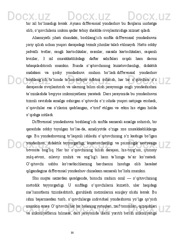 18bir   xil   bo‘lmasligi   kerak.   Aynan   differensial   yondashuv   bu   farqlarni   inobatga
olib, o‘quvchilarni imkon qadar tabiiy shaklda rivojlantirishga xizmat qiladi.
Ahamiyatli   jihati   shundaki,   boshlang‘ich   sinfda   differensial   yondashuvni
joriy qilish uchun yuqori darajadagi texnik jihozlar talab etilmaydi. Hatto oddiy
jadvalli   testlar,   rangli   kartochkalar,   rasmlar,   masala   kartochkalari,   raqamli
kvizlar,   3   xil   murakkablikdagi   daftar   sahifalari   orqali   ham   darsni
tabaqalashtirish   mumkin.   Bunda   o‘qituvchining   kuzatuvchanligi,   didaktik
malakasi   va   ijodiy   yondashuvi   muhim   bo‘ladi.differensial   yondashuv
boshlang‘ich   ta’limda   ta’lim-tarbiya   sifatini   oshirish,   har   bir   o‘quvchini   o‘z
darajasida rivojlantirish va ularning bilim  olish jarayoniga ongli  yondashishini
ta’minlashda beqiyos imkoniyatlarni yaratadi. Dars jarayonida bu yondashuvni
tizimli ravishda amalga oshirgan o‘qituvchi o‘z ishida yuqori natijaga erishadi,
o‘quvchilar   esa   o‘zlarini   qadrlangan,   e’tirof   etilgan   va   erkin   his   etgan   holda
o‘qishga intiladi.
Differensial yondashuvni boshlang‘ich sinfda samarali amalga oshirish, bir
qarashda   oddiy   tuyulgan   bo‘lsa-da,   amaliyotda   o‘ziga   xos   murakkabliklarga
ega.   Bu   yondashuvning   to‘laqonli   ishlashi   o‘qituvchining   o‘z   kasbiga   bo‘lgan
yondashuvi,   didaktik   tayyorgarligi,   kuzatuvchanligi   va   psixologik   saviyasiga
bevosita   bog‘liq.   Har   bir   o‘quvchining   bilish   darajasi,   his-tuyg‘usi,   ijtimoiy
xulq-atvori,   oilaviy   muhiti   va   sog‘lig‘i   ham   ta’limga   ta’sir   ko‘rsatadi.
O‘qituvchi   ushbu   ko‘rsatkichlarning   barchasini   hisobga   olib   harakat
qilgandagina differensial yondashuv chinakam samarali bo‘lishi mumkin.
Shu   nuqtai   nazardan   qaralganda,   birinchi   muhim   omil   —   o‘qituvchining
metodik   tayyorgarligi.   U   sinfdagi   o‘quvchilarni   kuzatib,   ular   haqidagi
ma’lumotlarni   tizimlashtirib,   guruhlash   mezonlarini   aniqlay   olishi   kerak.   Bu
ishni   bajarmasdan   turib,   o‘quvchilarga   individual   yondashuvni   yo‘lga   qo‘yish
mumkin emas. O‘qituvchi har bir bolaning yutuqlari, zaif tomonlari, qiziqishlari
va   imkoniyatlarini   bilmasa,   dars   jarayonida   ularni   yoritib   berish   imkoniyatiga 
