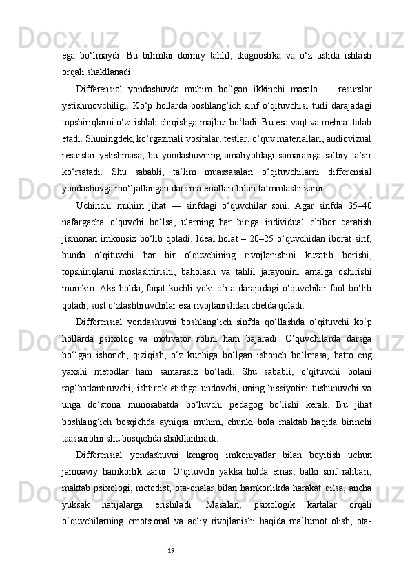 19ega   bo‘lmaydi.   Bu   bilimlar   doimiy   tahlil,   diagnostika   va   o‘z   ustida   ishlash
orqali shakllanadi.
Differensial   yondashuvda   muhim   bo‘lgan   ikkinchi   masala   —   resurslar
yetishmovchiligi.   Ko‘p   hollarda   boshlang‘ich   sinf   o‘qituvchisi   turli   darajadagi
topshiriqlarni o‘zi ishlab chiqishga majbur bo‘ladi. Bu esa vaqt va mehnat talab
etadi. Shuningdek, ko‘rgazmali vositalar, testlar, o‘quv materiallari, audiovizual
resurslar   yetishmasa,   bu   yondashuvning   amaliyotdagi   samarasiga   salbiy   ta’sir
ko‘rsatadi.   Shu   sababli,   ta’lim   muassasalari   o‘qituvchilarni   differensial
yondashuvga mo‘ljallangan dars materiallari bilan ta’minlashi zarur.
Uchinchi   muhim   jihat   —   sinfdagi   o‘quvchilar   soni.   Agar   sinfda   35–40
nafargacha   o‘quvchi   bo‘lsa,   ularning   har   biriga   individual   e’tibor   qaratish
jismonan  imkonsiz   bo‘lib  qoladi.  Ideal   holat   –  20–25  o‘quvchidan   iborat  sinf,
bunda   o‘qituvchi   har   bir   o‘quvchining   rivojlanishini   kuzatib   borishi,
topshiriqlarni   moslashtirishi,   baholash   va   tahlil   jarayonini   amalga   oshirishi
mumkin.  Aks  holda,  faqat  kuchli  yoki   o‘rta  darajadagi  o‘quvchilar   faol  bo‘lib
qoladi, sust o‘zlashtiruvchilar esa rivojlanishdan chetda qoladi.
Differensial   yondashuvni   boshlang‘ich   sinfda   qo‘llashda   o‘qituvchi   ko‘p
hollarda   psixolog   va   motivator   rolini   ham   bajaradi.   O‘quvchilarda   darsga
bo‘lgan   ishonch,   qiziqish,   o‘z   kuchiga   bo‘lgan   ishonch   bo‘lmasa,   hatto   eng
yaxshi   metodlar   ham   samarasiz   bo‘ladi.   Shu   sababli,   o‘qituvchi   bolani
rag‘batlantiruvchi,   ishtirok   etishga   undovchi,   uning   hissiyotini   tushunuvchi   va
unga   do‘stona   munosabatda   bo‘luvchi   pedagog   bo‘lishi   kerak.   Bu   jihat
boshlang‘ich   bosqichda   ayniqsa   muhim,   chunki   bola   maktab   haqida   birinchi
taassurotni shu bosqichda shakllantiradi.
Differensial   yondashuvni   kengroq   imkoniyatlar   bilan   boyitish   uchun
jamoaviy   hamkorlik   zarur.   O‘qituvchi   yakka   holda   emas,   balki   sinf   rahbari,
maktab   psixologi,   metodist,   ota-onalar   bilan   hamkorlikda   harakat   qilsa,   ancha
yuksak   natijalarga   erishiladi.   Masalan,   psixologik   kartalar   orqali
o‘quvchilarning   emotsional   va   aqliy   rivojlanishi   haqida   ma’lumot   olish,   ota- 