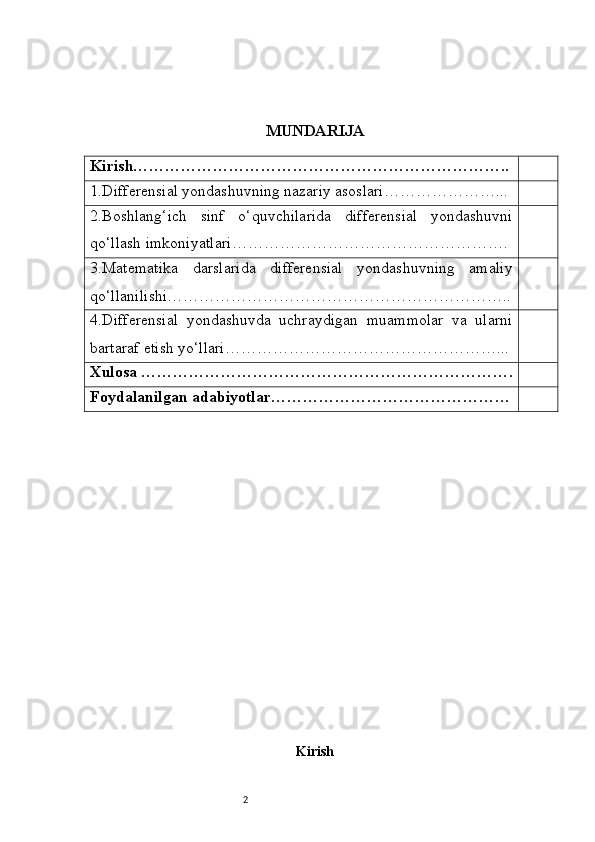 2 MUNDARIJA
Kirish……………………………………………………………..
1. Differensial yondashuvning nazariy asoslari …………………...
2. Boshlang‘ich   sinf   o‘quvchilarida   differensial   yondashuvni
qo‘llash imkoniyatlari …………………………………………….
3. Matematika   darslarida   differensial   yondashuvning   amaliy
qo‘llanilishi ………………………………………………………..
4. Differensial   yondashuvda   uchraydigan   muammolar   va   ularni
bartaraf etish yo‘llari ……………………………………………...
Xulosa …………………………………………………………….
Foydalanilgan adabiyotlar………………………………………
Kirish 