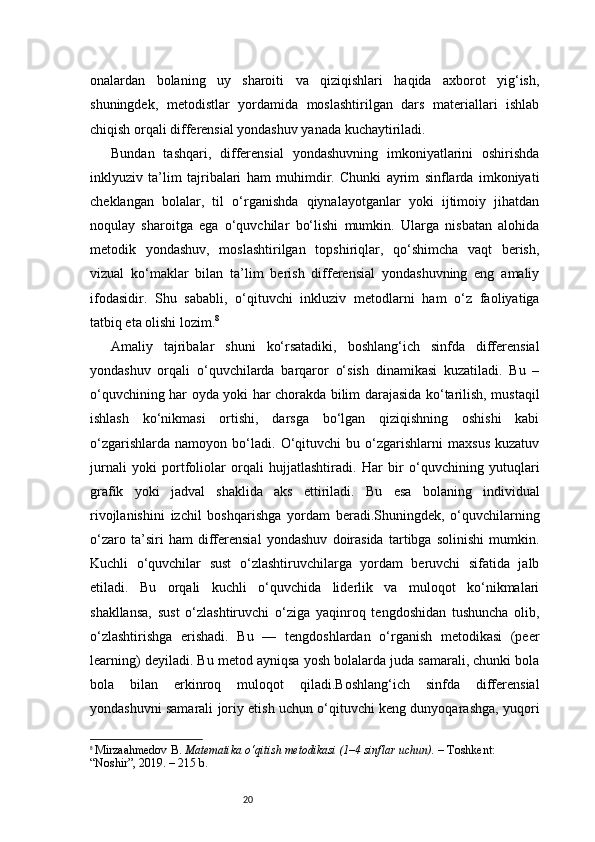 20onalardan   bolaning   uy   sharoiti   va   qiziqishlari   haqida   axborot   yig‘ish,
shuningdek,   metodistlar   yordamida   moslashtirilgan   dars   materiallari   ishlab
chiqish orqali differensial yondashuv yanada kuchaytiriladi.
Bundan   tashqari,   differensial   yondashuvning   imkoniyatlarini   oshirishda
inklyuziv   ta’lim   tajribalari   ham   muhimdir.   Chunki   ayrim   sinflarda   imkoniyati
cheklangan   bolalar,   til   o‘rganishda   qiynalayotganlar   yoki   ijtimoiy   jihatdan
noqulay   sharoitga   ega   o‘quvchilar   bo‘lishi   mumkin.   Ularga   nisbatan   alohida
metodik   yondashuv,   moslashtirilgan   topshiriqlar,   qo‘shimcha   vaqt   berish,
vizual   ko‘maklar   bilan   ta’lim   berish   differensial   yondashuvning   eng   amaliy
ifodasidir.   Shu   sababli,   o‘qituvchi   inkluziv   metodlarni   ham   o‘z   faoliyatiga
tatbiq eta olishi lozim. 8
Amaliy   tajribalar   shuni   ko‘rsatadiki,   boshlang‘ich   sinfda   differensial
yondashuv   orqali   o‘quvchilarda   barqaror   o‘sish   dinamikasi   kuzatiladi.   Bu   –
o‘quvchining har oyda yoki har chorakda bilim darajasida ko‘tarilish, mustaqil
ishlash   ko‘nikmasi   ortishi,   darsga   bo‘lgan   qiziqishning   oshishi   kabi
o‘zgarishlarda   namoyon   bo‘ladi.   O‘qituvchi   bu   o‘zgarishlarni   maxsus   kuzatuv
jurnali   yoki   portfoliolar   orqali   hujjatlashtiradi.   Har   bir   o‘quvchining   yutuqlari
grafik   yoki   jadval   shaklida   aks   ettiriladi.   Bu   esa   bolaning   individual
rivojlanishini   izchil   boshqarishga   yordam   beradi.Shuningdek,   o‘quvchilarning
o‘zaro   ta’siri   ham   differensial   yondashuv   doirasida   tartibga   solinishi   mumkin.
Kuchli   o‘quvchilar   sust   o‘zlashtiruvchilarga   yordam   beruvchi   sifatida   jalb
etiladi.   Bu   orqali   kuchli   o‘quvchida   liderlik   va   muloqot   ko‘nikmalari
shakllansa,   sust   o‘zlashtiruvchi   o‘ziga   yaqinroq   tengdoshidan   tushuncha   olib,
o‘zlashtirishga   erishadi.   Bu   —   tengdoshlardan   o‘rganish   metodikasi   (peer
learning) deyiladi. Bu metod ayniqsa yosh bolalarda juda samarali, chunki bola
bola   bilan   erkinroq   muloqot   qiladi.Boshlang‘ich   sinfda   differensial
yondashuvni samarali joriy etish uchun o‘qituvchi keng dunyoqarashga, yuqori
8
  Mirzaahmedov B.  Matematika o‘qitish metodikasi (1–4 sinflar uchun).  – Toshkent: 
“Noshir”, 2019. – 215 b. 