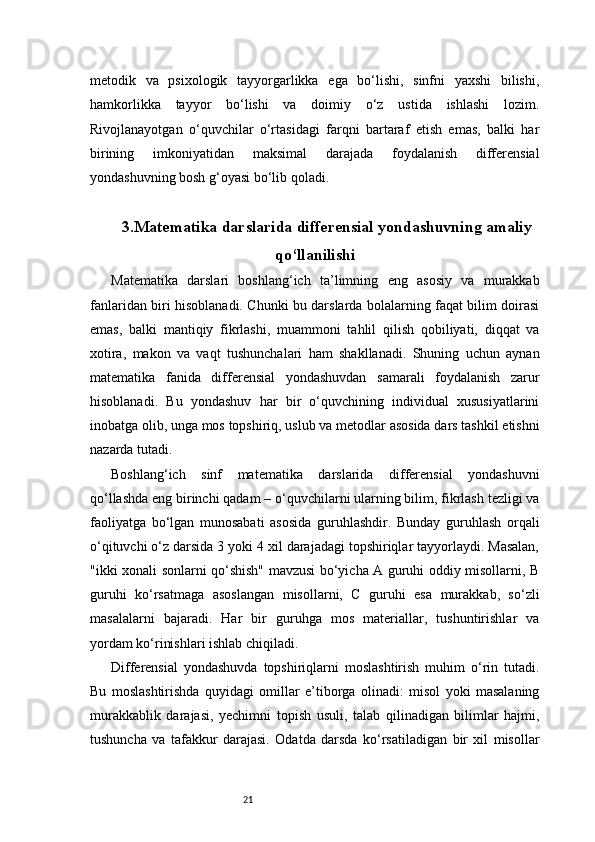 21metodik   va   psixologik   tayyorgarlikka   ega   bo‘lishi,   sinfni   yaxshi   bilishi,
hamkorlikka   tayyor   bo‘lishi   va   doimiy   o‘z   ustida   ishlashi   lozim.
Rivojlanayotgan   o‘quvchilar   o‘rtasidagi   farqni   bartaraf   etish   emas,   balki   har
birining   imkoniyatidan   maksimal   darajada   foydalanish   differensial
yondashuvning bosh g‘oyasi bo‘lib qoladi.
3. Matematika darslarida differensial yondashuvning amaliy
qo‘llanilishi
Matematika   darslari   boshlang‘ich   ta’limning   eng   asosiy   va   murakkab
fanlaridan biri hisoblanadi. Chunki bu darslarda bolalarning faqat bilim doirasi
emas,   balki   mantiqiy   fikrlashi,   muammoni   tahlil   qilish   qobiliyati,   diqqat   va
xotira,   makon   va   vaqt   tushunchalari   ham   shakllanadi.   Shuning   uchun   aynan
matematika   fanida   differensial   yondashuvdan   samarali   foydalanish   zarur
hisoblanadi.   Bu   yondashuv   har   bir   o‘quvchining   individual   xususiyatlarini
inobatga olib, unga mos topshiriq, uslub va metodlar asosida dars tashkil etishni
nazarda tutadi.
Boshlang‘ich   sinf   matematika   darslarida   differensial   yondashuvni
qo‘llashda eng birinchi qadam – o‘quvchilarni ularning bilim, fikrlash tezligi va
faoliyatga   bo‘lgan   munosabati   asosida   guruhlashdir.   Bunday   guruhlash   orqali
o‘qituvchi o‘z darsida 3 yoki 4 xil darajadagi topshiriqlar tayyorlaydi. Masalan,
"ikki xonali sonlarni qo‘shish" mavzusi bo‘yicha A guruhi oddiy misollarni, B
guruhi   ko‘rsatmaga   asoslangan   misollarni,   C   guruhi   esa   murakkab,   so‘zli
masalalarni   bajaradi.   Har   bir   guruhga   mos   materiallar,   tushuntirishlar   va
yordam ko‘rinishlari ishlab chiqiladi.
Differensial   yondashuvda   topshiriqlarni   moslashtirish   muhim   o‘rin   tutadi.
Bu   moslashtirishda   quyidagi   omillar   e’tiborga   olinadi:   misol   yoki   masalaning
murakkablik   darajasi,   yechimni   topish   usuli,   talab   qilinadigan   bilimlar   hajmi,
tushuncha   va   tafakkur   darajasi.   Odatda   darsda   ko‘rsatiladigan   bir   xil   misollar 