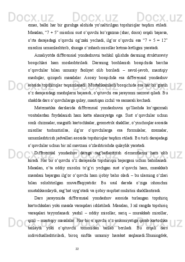 22emas,   balki   har   bir   guruhga   alohida   yo‘naltirilgan   topshiriqlar   taqdim   etiladi.
Masalan, “7 + 5” misolini sust o‘quvchi ko‘rgazma (shar, doira) orqali bajarsa,
o‘rta   darajadagi   o‘quvchi   og‘zaki   yechadi,   ilg‘or   o‘quvchi   esa   “7   +   5   =   12”
misolini umumlashtirib, shunga o‘xshash misollar ketma-ketligini yaratadi.
Amaliyotda  differensial  yondashuvni   tashkil  qilishda   darsning  strukturaviy
bosqichlari   ham   moslashtiriladi.   Darsning   boshlanish   bosqichida   barcha
o‘quvchilar   bilan   umumiy   faoliyat   olib   boriladi   –   savol-javob,   mantiqiy
mashqlar,   qiziqarli   masalalar.   Asosiy   bosqichda   esa   differensial   yondashuv
asosida topshiriqlar taqsimlanadi. Mustahkamlash bosqichida esa har bir guruh
o‘z darajasidagi mashqlarni bajaradi, o‘qituvchi esa jarayonni nazorat qiladi. Bu
shaklda dars o‘quvchilarga qulay, mantiqan izchil va samarali kechadi.
Matematika   darslarida   differensial   yondashuvni   qo‘llashda   ko‘rgazmali
vositalardan   foydalanish   ham   katta   ahamiyatga   ega.   Sust   o‘quvchilar   uchun
sonli chizmalar, magnitli kartochkalar, geometrik shakllar, o‘yinchoqlar asosida
misollar   tushuntirilsa,   ilg‘or   o‘quvchilarga   esa   formulalar,   sxemalar,
umumlashtirish jadvallari asosida topshiriqlar taqdim etiladi. Bu turli darajadagi
o‘quvchilar uchun bir xil mavzuni o‘zlashtirishda qulaylik yaratadi.
Differensial   yondashuv   darsga   rag‘batlantirish   elementlarini   ham   olib
kiradi. Har bir o‘quvchi o‘z darajasida topshiriqni bajargani uchun baholanadi.
Masalan,   o‘ta   oddiy   misolni   to‘g‘ri   yechgan   sust   o‘quvchi   ham,   murakkab
masalani   bajargan   ilg‘or   o‘quvchi  ham  ijobiy  baho  oladi  –  bu  ularning  o‘zlari
bilan   solishtirilgan   muvaffaqiyatidir.   Bu   usul   darsda   o‘ziga   ishonchni
mustahkamlaydi, rag‘bat uyg‘otadi va ijobiy raqobat muhitini shakllantiradi.
Dars   jarayonida   differensial   yondashuv   asosida   turlangan   topshiriq
kartochkalari yoki masala varaqalari ishlatiladi. Masalan, 3 xil rangda topshiriq
varaqalari   tayyorlanadi:   yashil   –   oddiy   misollar,   sariq   –   murakkab   misollar,
qizil – mantiqiy masalalar. Har bir o‘quvchi o‘z imkoniyatiga qarab kartochka
tanlaydi   yoki   o‘qituvchi   tomonidan   tanlab   beriladi.   Bu   orqali   dars
individuallashtiriladi,   biroq   sinfda   umumiy   harakat   saqlanadi.Shuningdek, 