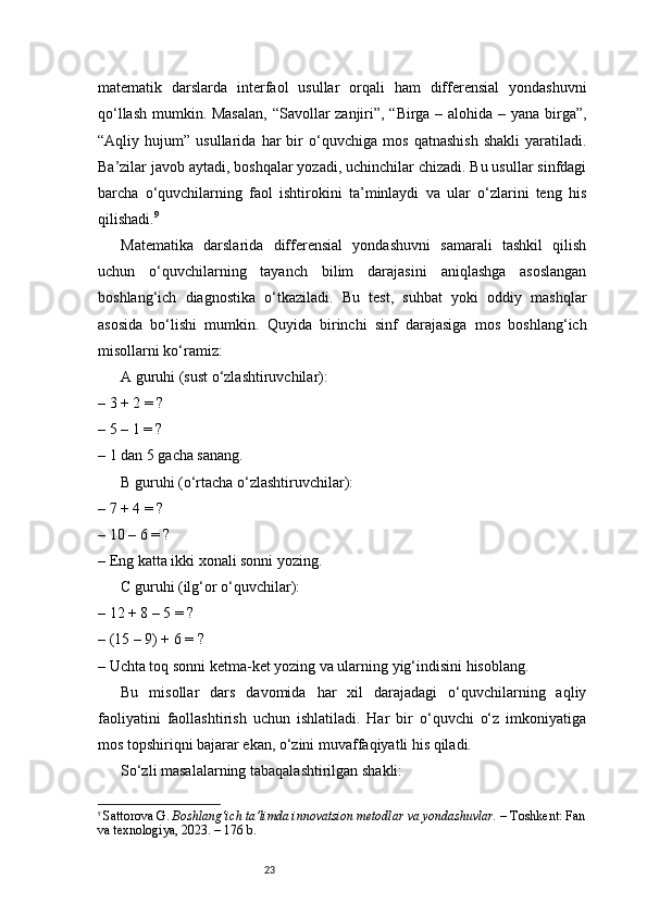 23matematik   darslarda   interfaol   usullar   orqali   ham   differensial   yondashuvni
qo‘llash mumkin. Masalan,  “Savollar zanjiri”, “Birga – alohida – yana birga”,
“Aqliy   hujum”   usullarida   har   bir   o‘quvchiga   mos   qatnashish   shakli   yaratiladi.
Ba’zilar javob aytadi, boshqalar yozadi, uchinchilar chizadi. Bu usullar sinfdagi
barcha   o‘quvchilarning   faol   ishtirokini   ta’minlaydi   va   ular   o‘zlarini   teng   his
qilishadi. 9
Matematika   darslarida   differensial   yondashuvni   samarali   tashkil   qilish
uchun   o‘quvchilarning   tayanch   bilim   darajasini   aniqlashga   asoslangan
boshlang‘ich   diagnostika   o‘tkaziladi.   Bu   test,   suhbat   yoki   oddiy   mashqlar
asosida   bo‘lishi   mumkin.   Quyida   birinchi   sinf   darajasiga   mos   boshlang‘ich
misollarni ko‘ramiz:
A guruhi (sust o‘zlashtiruvchilar):
– 3 + 2 = ?
– 5 – 1 = ?
– 1 dan 5 gacha sanang.
B guruhi (o‘rtacha o‘zlashtiruvchilar):
– 7 + 4 = ?
– 10 – 6 = ?
– Eng katta ikki xonali sonni yozing.
C guruhi (ilg‘or o‘quvchilar):
– 12 + 8 – 5 = ?
– (15 – 9) + 6 = ?
– Uchta toq sonni ketma-ket yozing va ularning yig‘indisini hisoblang.
Bu   misollar   dars   davomida   har   xil   darajadagi   o‘quvchilarning   aqliy
faoliyatini   faollashtirish   uchun   ishlatiladi.   Har   bir   o‘quvchi   o‘z   imkoniyatiga
mos topshiriqni bajarar ekan, o‘zini muvaffaqiyatli his qiladi.
So‘zli masalalarning tabaqalashtirilgan shakli:
9
  Sattorova G.  Boshlang‘ich ta’limda innovatsion metodlar va yondashuvlar.  – Toshkent: Fan
va texnologiya, 2023. – 176 b. 