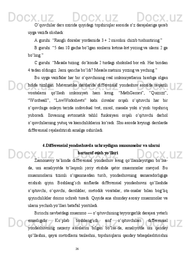 26O‘quvchilar dars oxirida quyidagi topshiriqlar asosida o‘z darajalariga qarab
uyga vazifa olishadi:
A guruhi: “Rangli doiralar yordamida 3 + 2 misolini chizib tushuntiring.”
B guruhi: “5 dan 10 gacha bo‘lgan sonlarni ketma-ket yozing va ularni 2 ga
bo‘ling.”
C guruhi: “Masala tuzing: do‘konda 2 turdagi shokolad bor edi. Har biridan
4 tadan oldingiz. Jami qancha bo‘ldi? Masala matnini yozing va yeching.”
Bu   uyga   vazifalar   har   bir   o‘quvchining   real   imkoniyatlarini   hisobga   olgan
holda   tuzilgan.   Matematika   darslarida   differensial   yondashuv   asosida   raqamli
vositalarni   qo‘llash   imkoniyati   ham   keng.   “MathGames”,   “Quizizz”,
“Wordwall”,   “LiveWorksheets”   kabi   ilovalar   orqali   o‘qituvchi   har   bir
o‘quvchiga   onlayn   tarzda   individual   test,   misol,   masala   yoki   o‘yinli   topshiriq
yuboradi.   Ilovaning   avtomatik   tahlil   funksiyasi   orqali   o‘qituvchi   darhol
o‘quvchilarning yutuq va kamchiliklarini ko‘radi. Shu asosda keyingi darslarda
differensial rejalashtirish amalga oshiriladi.
4. Differensial yondashuvda uchraydigan muammolar va ularni
bartaraf etish yo‘llari
Zamonaviy   ta’limda   differensial   yondashuv   keng   qo‘llanilayotgan   bo‘lsa-
da,   uni   amaliyotda   to‘laqonli   joriy   etishda   qator   muammolar   mavjud.   Bu
muammolarni   tizimli   o‘rganmasdan   turib,   yondashuvning   samaradorligiga
erishish   qiyin.   Boshlang‘ich   sinflarda   differensial   yondashuvni   qo‘llashda
o‘qituvchi,   o‘quvchi,   darsliklar,   metodik   vositalar,   ota-onalar   bilan   bog‘liq
qiyinchiliklar doimo uchrab turadi. Quyida ana shunday asosiy muammolar va
ularni yechish yo‘llari batafsil yoritiladi.
Birinchi navbatdagi muammo — o‘qituvchining tayyorgarlik darajasi yetarli
emasligidir.   Ko‘plab   boshlang‘ich   sinf   o‘qituvchilari   differensial
yondashuvning   nazariy   asoslarini   bilgan   bo‘lsa-da,   amaliyotda   uni   qanday
qo‘llashni,   qaysi   metodlarni   tanlashni,   topshiriqlarni   qanday   tabaqalashtirishni 