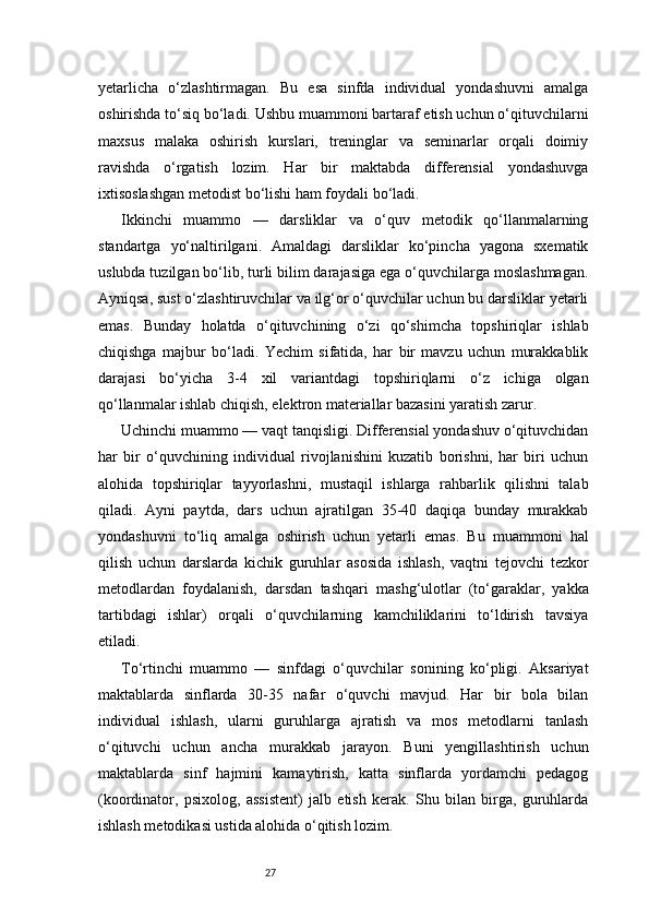27yetarlicha   o‘zlashtirmagan.   Bu   esa   sinfda   individual   yondashuvni   amalga
oshirishda to‘siq bo‘ladi. Ushbu muammoni bartaraf etish uchun o‘qituvchilarni
maxsus   malaka   oshirish   kurslari,   treninglar   va   seminarlar   orqali   doimiy
ravishda   o‘rgatish   lozim.   Har   bir   maktabda   differensial   yondashuvga
ixtisoslashgan metodist bo‘lishi ham foydali bo‘ladi.
Ikkinchi   muammo   —   darsliklar   va   o‘quv   metodik   qo‘llanmalarning
standartga   yo‘naltirilgani.   Amaldagi   darsliklar   ko‘pincha   yagona   sxematik
uslubda tuzilgan bo‘lib, turli bilim darajasiga ega o‘quvchilarga moslashmagan.
Ayniqsa, sust o‘zlashtiruvchilar va ilg‘or o‘quvchilar uchun bu darsliklar yetarli
emas.   Bunday   holatda   o‘qituvchining   o‘zi   qo‘shimcha   topshiriqlar   ishlab
chiqishga   majbur   bo‘ladi.   Yechim   sifatida,   har   bir   mavzu   uchun   murakkablik
darajasi   bo‘yicha   3-4   xil   variantdagi   topshiriqlarni   o‘z   ichiga   olgan
qo‘llanmalar ishlab chiqish, elektron materiallar bazasini yaratish zarur.
Uchinchi muammo — vaqt tanqisligi. Differensial yondashuv o‘qituvchidan
har   bir   o‘quvchining   individual   rivojlanishini   kuzatib   borishni,   har   biri   uchun
alohida   topshiriqlar   tayyorlashni,   mustaqil   ishlarga   rahbarlik   qilishni   talab
qiladi.   Ayni   paytda,   dars   uchun   ajratilgan   35-40   daqiqa   bunday   murakkab
yondashuvni   to‘liq   amalga   oshirish   uchun   yetarli   emas.   Bu   muammoni   hal
qilish   uchun   darslarda   kichik   guruhlar   asosida   ishlash,   vaqtni   tejovchi   tezkor
metodlardan   foydalanish,   darsdan   tashqari   mashg‘ulotlar   (to‘garaklar,   yakka
tartibdagi   ishlar)   orqali   o‘quvchilarning   kamchiliklarini   to‘ldirish   tavsiya
etiladi.
To‘rtinchi   muammo   —   sinfdagi   o‘quvchilar   sonining   ko‘pligi.   Aksariyat
maktablarda   sinflarda   30-35   nafar   o‘quvchi   mavjud.   Har   bir   bola   bilan
individual   ishlash,   ularni   guruhlarga   ajratish   va   mos   metodlarni   tanlash
o‘qituvchi   uchun   ancha   murakkab   jarayon.   Buni   yengillashtirish   uchun
maktablarda   sinf   hajmini   kamaytirish,   katta   sinflarda   yordamchi   pedagog
(koordinator,   psixolog,   assistent)   jalb   etish   kerak.   Shu   bilan   birga,   guruhlarda
ishlash metodikasi ustida alohida o‘qitish lozim. 