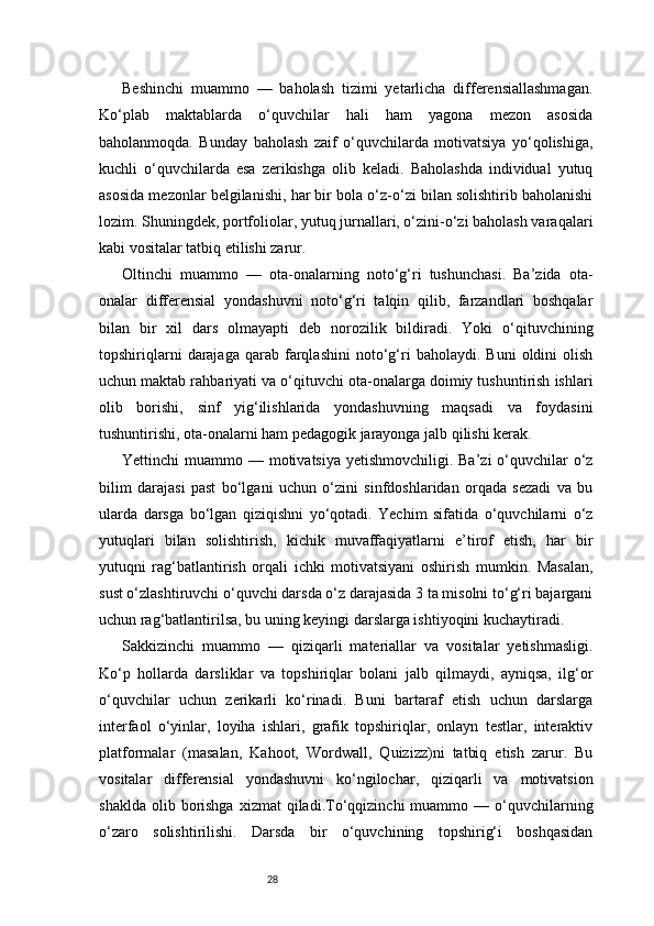 28Beshinchi   muammo   —   baholash   tizimi   yetarlicha   differensiallashmagan.
Ko‘plab   maktablarda   o‘quvchilar   hali   ham   yagona   mezon   asosida
baholanmoqda.   Bunday   baholash   zaif   o‘quvchilarda   motivatsiya   yo‘qolishiga,
kuchli   o‘quvchilarda   esa   zerikishga   olib   keladi.   Baholashda   individual   yutuq
asosida mezonlar belgilanishi, har bir bola o‘z-o‘zi bilan solishtirib baholanishi
lozim. Shuningdek, portfoliolar, yutuq jurnallari, o‘zini-o‘zi baholash varaqalari
kabi vositalar tatbiq etilishi zarur.
Oltinchi   muammo   —   ota-onalarning   noto‘g‘ri   tushunchasi.   Ba’zida   ota-
onalar   differensial   yondashuvni   noto‘g‘ri   talqin   qilib,   farzandlari   boshqalar
bilan   bir   xil   dars   olmayapti   deb   norozilik   bildiradi.   Yoki   o‘qituvchining
topshiriqlarni   darajaga   qarab   farqlashini   noto‘g‘ri   baholaydi.   Buni   oldini   olish
uchun maktab rahbariyati va o‘qituvchi ota-onalarga doimiy tushuntirish ishlari
olib   borishi,   sinf   yig‘ilishlarida   yondashuvning   maqsadi   va   foydasini
tushuntirishi, ota-onalarni ham pedagogik jarayonga jalb qilishi kerak.
Yettinchi  muammo — motivatsiya yetishmovchiligi. Ba’zi  o‘quvchilar  o‘z
bilim   darajasi   past   bo‘lgani   uchun   o‘zini   sinfdoshlaridan   orqada   sezadi   va   bu
ularda   darsga   bo‘lgan   qiziqishni   yo‘qotadi.   Yechim   sifatida   o‘quvchilarni   o‘z
yutuqlari   bilan   solishtirish,   kichik   muvaffaqiyatlarni   e’tirof   etish,   har   bir
yutuqni   rag‘batlantirish   orqali   ichki   motivatsiyani   oshirish   mumkin.   Masalan,
sust o‘zlashtiruvchi o‘quvchi darsda o‘z darajasida 3 ta misolni to‘g‘ri bajargani
uchun rag‘batlantirilsa, bu uning keyingi darslarga ishtiyoqini kuchaytiradi.
Sakkizinchi   muammo   —   qiziqarli   materiallar   va   vositalar   yetishmasligi.
Ko‘p   hollarda   darsliklar   va   topshiriqlar   bolani   jalb   qilmaydi,   ayniqsa,   ilg‘or
o‘quvchilar   uchun   zerikarli   ko‘rinadi.   Buni   bartaraf   etish   uchun   darslarga
interfaol   o‘yinlar,   loyiha   ishlari,   grafik   topshiriqlar,   onlayn   testlar,   interaktiv
platformalar   (masalan,   Kahoot,   Wordwall,   Quizizz)ni   tatbiq   etish   zarur.   Bu
vositalar   differensial   yondashuvni   ko‘ngilochar,   qiziqarli   va   motivatsion
shaklda   olib  borishga   xizmat   qiladi.To‘qqizinchi   muammo  —  o‘quvchilarning
o‘zaro   solishtirilishi.   Darsda   bir   o‘quvchining   topshirig‘i   boshqasidan 