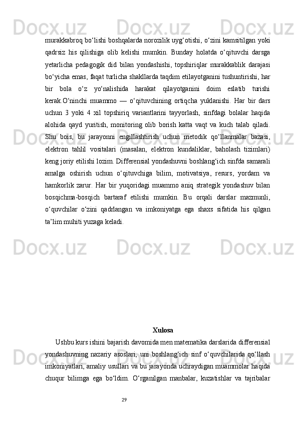 29murakkabroq bo‘lishi boshqalarda norozilik uyg‘otishi, o‘zini kamsitilgan yoki
qadrsiz   his   qilishiga   olib   kelishi   mumkin.   Bunday   holatda   o‘qituvchi   darsga
yetarlicha   pedagogik   did   bilan   yondashishi,   topshiriqlar   murakkablik   darajasi
bo‘yicha emas, faqat turlicha shakllarda taqdim etilayotganini tushuntirishi, har
bir   bola   o‘z   yo‘nalishida   harakat   qilayotganini   doim   eslatib   turishi
kerak.O‘ninchi   muammo   —   o‘qituvchining   ortiqcha   yuklanishi.   Har   bir   dars
uchun   3   yoki   4   xil   topshiriq   variantlarini   tayyorlash,   sinfdagi   bolalar   haqida
alohida   qayd   yuritish,   monitoring   olib   borish   katta   vaqt   va   kuch   talab   qiladi.
Shu   bois,   bu   jarayonni   engillashtirish   uchun   metodik   qo‘llanmalar   bazasi,
elektron   tahlil   vositalari   (masalan,   elektron   kundaliklar,   baholash   tizimlari)
keng joriy etilishi lozim. Differensial yondashuvni boshlang‘ich sinfda samarali
amalga   oshirish   uchun   o‘qituvchiga   bilim,   motivatsiya,   resurs,   yordam   va
hamkorlik   zarur.   Har   bir   yuqoridagi   muammo   aniq   strategik   yondashuv   bilan
bosqichma-bosqich   bartaraf   etilishi   mumkin.   Bu   orqali   darslar   mazmunli,
o‘quvchilar   o‘zini   qadrlangan   va   imkoniyatga   ega   shaxs   sifatida   his   qilgan
ta’lim muhiti yuzaga keladi.
Xulosa
Ushbu kurs ishini bajarish davomida men matematika darslarida differensial
yondashuvning   nazariy   asoslari,   uni   boshlang‘ich   sinf   o‘quvchilarida   qo‘llash
imkoniyatlari, amaliy usullari va bu jarayonda uchraydigan muammolar haqida
chuqur   bilimga   ega   bo‘ldim.   O‘rganilgan   manbalar,   kuzatishlar   va   tajribalar 