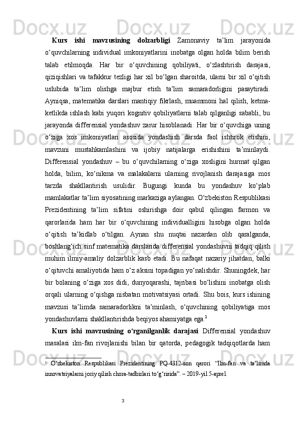 3Kurs   ishi   mavzusining   dolzarbligi   Zamonaviy   ta’lim   jarayonida
o‘quvchilarning   individual   imkoniyatlarini   inobatga   olgan   holda   bilim   berish
talab   etilmoqda.   Har   bir   o‘quvchining   qobiliyati,   o‘zlashtirish   darajasi,
qiziqishlari   va   tafakkur   tezligi   har   xil   bo‘lgan   sharoitda,   ularni   bir   xil   o‘qitish
uslubida   ta’lim   olishga   majbur   etish   ta’lim   samaradorligini   pasaytiradi.
Ayniqsa,   matematika   darslari   mantiqiy   fikrlash,   muammoni   hal   qilish,   ketma-
ketlikda  ishlash   kabi   yuqori  kognitiv  qobiliyatlarni   talab  qilganligi   sababli,  bu
jarayonda   differensial   yondashuv   zarur   hisoblanadi.   Har   bir   o‘quvchiga   uning
o‘ziga   xos   imkoniyatlari   asosida   yondashish   darsda   faol   ishtirok   etishini,
mavzuni   mustahkamlashini   va   ijobiy   natijalarga   erishishini   ta’minlaydi.
Differensial   yondashuv   –   bu   o‘quvchilarning   o‘ziga   xosligini   hurmat   qilgan
holda,   bilim,   ko‘nikma   va   malakalarni   ularning   rivojlanish   darajasiga   mos
tarzda   shakllantirish   usulidir.   Bugungi   kunda   bu   yondashuv   ko‘plab
mamlakatlar ta’lim siyosatining markaziga aylangan. O‘zbekiston Respublikasi
Prezidentining   ta’lim   sifatini   oshirishga   doir   qabul   qilingan   farmon   va
qarorlarida   ham   har   bir   o‘quvchining   individualligini   hisobga   olgan   holda
o‘qitish   ta’kidlab   o‘tilgan.   Aynan   shu   nuqtai   nazardan   olib   qaralganda,
boshlang‘ich  sinf  matematika  darslarida differensial  yondashuvni  tadqiq  qilish
muhim   ilmiy-amaliy   dolzarblik   kasb   etadi.   Bu   nafaqat   nazariy   jihatdan,   balki
o‘qituvchi amaliyotida ham o‘z aksini topadigan yo‘nalishdir. Shuningdek, har
bir   bolaning   o‘ziga   xos   didi,   dunyoqarashi,   tajribasi   bo‘lishini   inobatga   olish
orqali   ularning   o‘qishga   nisbatan   motivatsiyasi   ortadi.   Shu   bois,   kurs   ishining
mavzusi   ta’limda   samaradorlikni   ta’minlash,   o‘quvchining   qobiliyatiga   mos
yondashuvlarni shakllantirishda beqiyos ahamiyatga ega. 1
Kurs   ishi   mavzusining   o‘rganilganlik   darajasi   Differensial   yondashuv
masalasi   ilm-fan   rivojlanishi   bilan   bir   qatorda,   pedagogik   tadqiqotlarda   ham
1
  O‘zbekiston   Respublikasi   Prezidentining   PQ-4312-son   qarori   “Ilm-fan   va   ta’limda
innovatsiyalarni joriy qilish chora-tadbirlari to‘g‘risida”. – 2019-yil 5-aprel. 