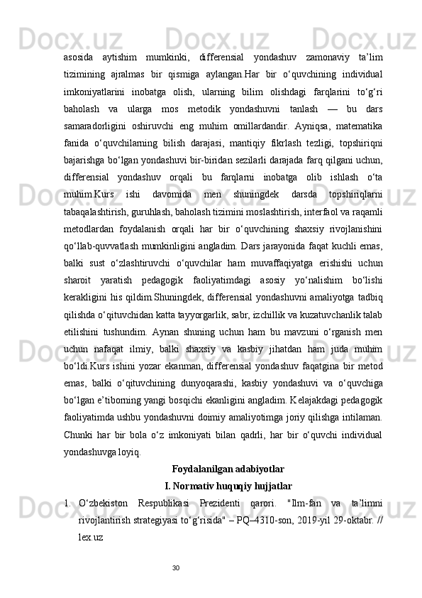 30asosida   aytishim   mumkinki,   differensial   yondashuv   zamonaviy   ta’lim
tizimining   ajralmas   bir   qismiga   aylangan.Har   bir   o‘quvchining   individual
imkoniyatlarini   inobatga   olish,   ularning   bilim   olishdagi   farqlarini   to‘g‘ri
baholash   va   ularga   mos   metodik   yondashuvni   tanlash   —   bu   dars
samaradorligini   oshiruvchi   eng   muhim   omillardandir.   Ayniqsa,   matematika
fanida   o‘quvchilarning   bilish   darajasi,   mantiqiy   fikrlash   tezligi,   topshiriqni
bajarishga bo‘lgan yondashuvi bir-biridan sezilarli darajada farq qilgani uchun,
differensial   yondashuv   orqali   bu   farqlarni   inobatga   olib   ishlash   o‘ta
muhim.Kurs   ishi   davomida   men   shuningdek   darsda   topshiriqlarni
tabaqalashtirish, guruhlash, baholash tizimini moslashtirish, interfaol va raqamli
metodlardan   foydalanish   orqali   har   bir   o‘quvchining   shaxsiy   rivojlanishini
qo‘llab-quvvatlash mumkinligini angladim. Dars jarayonida faqat kuchli emas,
balki   sust   o‘zlashtiruvchi   o‘quvchilar   ham   muvaffaqiyatga   erishishi   uchun
sharoit   yaratish   pedagogik   faoliyatimdagi   asosiy   yo‘nalishim   bo‘lishi
kerakligini  his   qildim.Shuningdek,  differensial   yondashuvni  amaliyotga   tadbiq
qilishda o‘qituvchidan katta tayyorgarlik, sabr, izchillik va kuzatuvchanlik talab
etilishini   tushundim.   Aynan   shuning   uchun   ham   bu   mavzuni   o‘rganish   men
uchun   nafaqat   ilmiy,   balki   shaxsiy   va   kasbiy   jihatdan   ham   juda   muhim
bo‘ldi.Kurs   ishini   yozar   ekanman,   differensial   yondashuv   faqatgina   bir   metod
emas,   balki   o‘qituvchining   dunyoqarashi,   kasbiy   yondashuvi   va   o‘quvchiga
bo‘lgan e’tiborning yangi bosqichi ekanligini angladim. Kelajakdagi pedagogik
faoliyatimda ushbu yondashuvni doimiy amaliyotimga joriy qilishga intilaman.
Chunki   har   bir   bola   o‘z   imkoniyati   bilan   qadrli,   har   bir   o‘quvchi   individual
yondashuvga loyiq.
Foydalanilgan adabiyotlar
I. Normativ huquqiy hujjatlar
1. O‘zbekiston   Respublikasi   Prezidenti   qarori.   "Ilm-fan   va   ta’limni
rivojlantirish strategiyasi to‘g‘risida" – PQ–4310-son, 2019-yil 29-oktabr. //
lex.uz 