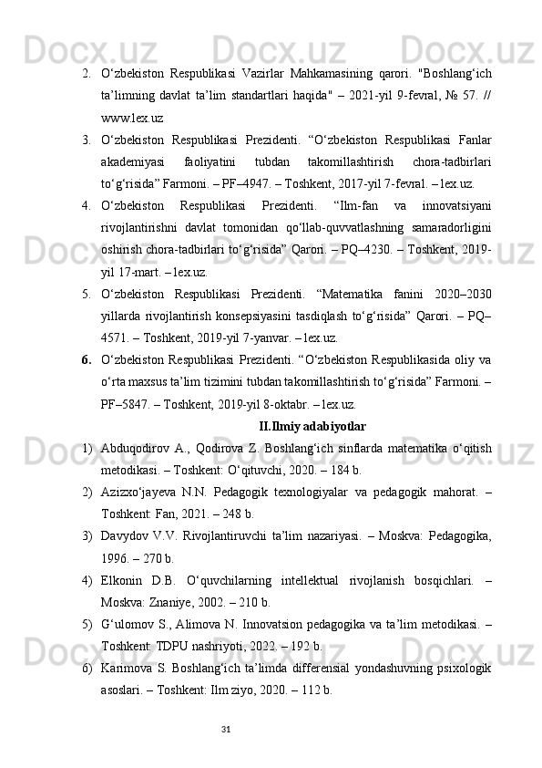 312. O‘zbekiston   Respublikasi   Vazirlar   Mahkamasining   qarori.   "Boshlang‘ich
ta’limning   davlat   ta’lim   standartlari   haqida"   –   2021-yil   9-fevral,   №   57.   //
www.lex.uz
3. O‘zbekiston   Respublikasi   Prezidenti.   “O‘zbekiston   Respublikasi   Fanlar
akademiyasi   faoliyatini   tubdan   takomillashtirish   chora-tadbirlari
to‘g‘risida” Farmoni. – PF–4947. – Toshkent, 2017-yil 7-fevral. – lex.uz.
4. O‘zbekiston   Respublikasi   Prezidenti.   “Ilm-fan   va   innovatsiyani
rivojlantirishni   davlat   tomonidan   qo‘llab-quvvatlashning   samaradorligini
oshirish chora-tadbirlari to‘g‘risida” Qarori. – PQ–4230. – Toshkent, 2019-
yil 17-mart. – lex.uz.
5. O‘zbekiston   Respublikasi   Prezidenti.   “Matematika   fanini   2020–2030
yillarda   rivojlantirish   konsepsiyasini   tasdiqlash   to‘g‘risida”   Qarori.   –   PQ–
4571. – Toshkent, 2019-yil 7-yanvar. – lex.uz.
6. O‘zbekiston   Respublikasi   Prezidenti.   “O‘zbekiston   Respublikasida   oliy   va
o‘rta maxsus ta’lim tizimini tubdan takomillashtirish to‘g‘risida” Farmoni. –
PF–5847. – Toshkent, 2019-yil 8-oktabr. – lex.uz.
II.Ilmiy adabiyotlar
1) Abduqodirov   A.,   Qodirova   Z.   Boshlang‘ich   sinflarda   matematika   o‘qitish
metodikasi. – Toshkent: O‘qituvchi, 2020. – 184 b.
2) Azizxo‘jayeva   N.N.   Pedagogik   texnologiyalar   va   pedagogik   mahorat.   –
Toshkent: Fan, 2021. – 248 b.
3) Davydov   V.V.   Rivojlantiruvchi   ta’lim   nazariyasi.   –   Moskva:   Pedagogika,
1996. – 270 b.
4) Elkonin   D.B.   O‘quvchilarning   intellektual   rivojlanish   bosqichlari.   –
Moskva: Znaniye, 2002. – 210 b.
5) G‘ulomov  S., Alimova  N. Innovatsion  pedagogika  va ta’lim  metodikasi.  –
Toshkent: TDPU nashriyoti, 2022. – 192 b.
6) Karimova   S.   Boshlang‘ich   ta’limda   differensial   yondashuvning   psixologik
asoslari. – Toshkent: Ilm ziyo, 2020. – 112 b. 