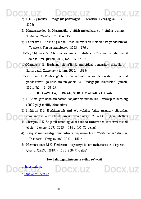327) L.S.   Vygotskiy.   Pedagogik   psixologiya.   –   Moskva:   Pedagogika,   1991.   –
320 b.
8) Mirzaahmedov   B.   Matematika   o‘qitish   metodikasi   (1–4   sinflar   uchun).   –
Toshkent: “Noshir”, 2019. – 215 b.
9) Sattorova G. Boshlang‘ich ta’limda innovatsion metodlar va yondashuvlar.
– Toshkent: Fan va texnologiya, 2023. – 176 b.
10) Sayfutdinova   M.   Matematika   fanini   o‘qitishda   differensial   yondashuv.   //
“Xalq ta’limi” jurnali, 2022, №5. – B. 37–42.
11) Xamidova   G.   Boshlang‘ich   ta’limda   individual   yondashuv   metodlari.   –
Samarqand: Zamonaviy ta’lim, 2020. – 108 b.
12) Yusupov   I.   Boshlang‘ich   sinflarda   matematika   darslarida   differensial
yondashuvni   qo‘llash   imkoniyatlari.   //   “Pedagogik   izlanishlar”   jurnali,
2021, №2. – B. 20–25.
III. GAZETA, JURNAL, XORIJIY ADABIYOTLAR
1) PISA xalqaro baholash dasturi natijalari va metodikasi – www.pisa.oecd.org
(2020-yilgi tahliliy hisobotlar)
2) Halilova   D.I.   Boshlang‘ich   sinf   o‘quvchilari   bilan   mantiqiy   fikrlashni
rivojlantirish. – Toshkent: Fan va texnologiya, 2022. – 132 b. (45–70-betlar)
3) Sharipov S.S. Raqamli texnologiyalar asosida matematika darslarini tashkil
etish. – Buxoro: BDU, 2023. – 116 b. (55–82-betlar)
4) Xalq ta’limi vazirligi tomonidan tasdiqlangan 1-sinf “Matematika” darsligi.
– Toshkent: “Yangi avlod”, 2022. – 160 b.
5) Normurodova M.K. Fanlararo integratsiyada son tushunchasini o‘rgatish. –
Qarshi: QarDU, 2019. – 105 b. (60–91-betlar)
Foydalanilgan internet saytlar ro‘yxati
1. https://xtv.uz   
2. https://president.uz 
