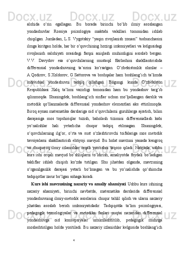 4alohida   o‘rin   egallagan.   Bu   borada   birinchi   bo‘lib   ilmiy   asoslangan
yondashuvlar   Rossiya   psixologiya   maktabi   vakillari   tomonidan   ishlab
chiqilgan.   Jumladan,   L.S.   Vygotskiy   “yaqin   rivojlanish   zonasi”   tushunchasini
ilmga kiritgan holda, har bir o‘quvchining hozirgi imkoniyatlari va kelgusidagi
rivojlanish   salohiyati   orasidagi   farqni   aniqlash   muhimligini   asoslab   bergan.
V.V.   Davydov   esa   o‘quvchilarning   mustaqil   fikrlashini   shakllantirishda
differensial   yondashuvning   ta’sirini   ko‘rsatgan.   O‘zbekistonlik   olimlar   –
A.Qodirov,   S.Xoldorov,   G.Sattorova   va   boshqalar   ham   boshlang‘ich   ta’limda
individual   yondashuvni   tadqiq   qilishgan.   Bugungi   kunda   O‘zbekiston
Respublikasi   Xalq   ta’limi   vazirligi   tomonidan   ham   bu   yondashuv   targ‘ib
qilinmoqda.   Shuningdek,   boshlang‘ich   sinflar   uchun   mo‘ljallangan   darslik   va
metodik   qo‘llanmalarda   differensial   yondashuv   elementlari   aks   ettirilmoqda.
Biroq aynan matematika darslariga oid o‘quvchilarni guruhlarga ajratish, bilim
darajasiga   mos   topshiriqlar   tuzish,   baholash   tizimini   differensiallash   kabi
yo‘nalishlar   hali   yetarlicha   chuqur   tadqiq   etilmagan.   Shuningdek,
o‘quvchilarning   ilg‘or,   o‘rta   va   sust   o‘zlashtiruvchi   toifalariga   mos   metodik
tavsiyalarni   shakllantirish   ehtiyoji   mavjud.   Bu   holat   mavzuni   yanada   kengroq
va   chuqurroq   ilmiy   izlanishlar   orqali   yoritishni   taqozo   qiladi.   Natijada,   ushbu
kurs   ishi   orqali   mavjud   bo‘shliqlarni   to‘ldirish,   amaliyotda   foydali   bo‘ladigan
takliflar   ishlab   chiqish   ko‘zda   tutilgan.   Shu   jihatdan   olganda,   mavzuning
o‘rganilganlik   darajasi   yetarli   bo‘lmagan   va   bu   yo‘nalishda   qo‘shimcha
tadqiqotlar zarur bo‘lgan sohaga kiradi.
Kurs ishi mavzusining nazariy va amaliy ahamiyati   Ushbu kurs ishining
nazariy   ahamiyati,   birinchi   navbatda,   matematika   darslarida   differensial
yondashuvning   ilmiy-metodik   asoslarini   chuqur   tahlil   qilish   va   ularni   nazariy
jihatdan   asoslab   berish   imkoniyatidadir.   Tadqiqotda   ta’lim   psixologiyasi,
pedagogik   texnologiyalar   va   metodika   fanlari   nuqtai   nazaridan   differensial
yondashuvga   oid   konsepsiyalar   umumlashtirilib,   pedagogik   muhitga
moslashtirilgan   holda   yoritiladi.   Bu   nazariy   izlanishlar   kelgusida   boshlang‘ich 