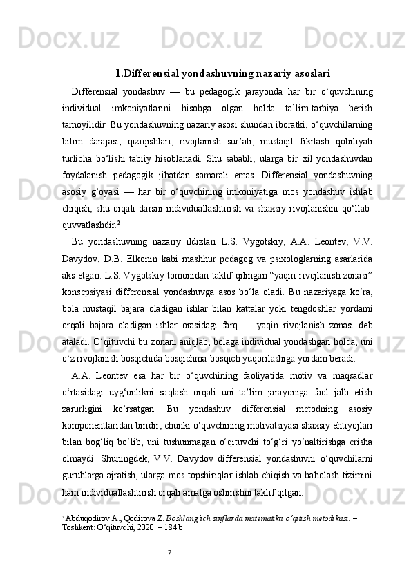71. Differensial yondashuvning nazariy asoslari
Differensial   yondashuv   —   bu   pedagogik   jarayonda   har   bir   o‘quvchining
individual   imkoniyatlarini   hisobga   olgan   holda   ta’lim-tarbiya   berish
tamoyilidir. Bu yondashuvning nazariy asosi shundan iboratki, o‘quvchilarning
bilim   darajasi,   qiziqishlari,   rivojlanish   sur’ati,   mustaqil   fikrlash   qobiliyati
turlicha   bo‘lishi   tabiiy   hisoblanadi.   Shu   sababli,   ularga   bir   xil   yondashuvdan
foydalanish   pedagogik   jihatdan   samarali   emas.   Differensial   yondashuvning
asosiy   g‘oyasi   —   har   bir   o‘quvchining   imkoniyatiga   mos   yondashuv   ishlab
chiqish,   shu   orqali   darsni   individuallashtirish   va   shaxsiy   rivojlanishni   qo‘llab-
quvvatlashdir. 2
Bu   yondashuvning   nazariy   ildizlari   L.S.   Vygotskiy,   A.A.   Leontev,   V.V.
Davydov,   D.B.   Elkonin   kabi   mashhur   pedagog   va   psixologlarning   asarlarida
aks etgan. L.S. Vygotskiy tomonidan taklif qilingan “yaqin rivojlanish zonasi”
konsepsiyasi   differensial   yondashuvga   asos   bo‘la   oladi.   Bu   nazariyaga   ko‘ra,
bola   mustaqil   bajara   oladigan   ishlar   bilan   kattalar   yoki   tengdoshlar   yordami
orqali   bajara   oladigan   ishlar   orasidagi   farq   —   yaqin   rivojlanish   zonasi   deb
ataladi. O‘qituvchi bu zonani aniqlab, bolaga individual yondashgan holda, uni
o‘z rivojlanish bosqichida bosqichma-bosqich yuqorilashiga yordam beradi.
A.A.   Leontev   esa   har   bir   o‘quvchining   faoliyatida   motiv   va   maqsadlar
o‘rtasidagi   uyg‘unlikni   saqlash   orqali   uni   ta’lim   jarayoniga   faol   jalb   etish
zarurligini   ko‘rsatgan.   Bu   yondashuv   differensial   metodning   asosiy
komponentlaridan biridir, chunki o‘quvchining motivatsiyasi shaxsiy ehtiyojlari
bilan   bog‘liq   bo‘lib,   uni   tushunmagan   o‘qituvchi   to‘g‘ri   yo‘naltirishga   erisha
olmaydi.   Shuningdek,   V.V.   Davydov   differensial   yondashuvni   o‘quvchilarni
guruhlarga ajratish, ularga mos topshiriqlar ishlab chiqish va baholash tizimini
ham individuallashtirish orqali amalga oshirishni taklif qilgan.
2
  Abduqodirov A., Qodirova Z.  Boshlang‘ich sinflarda matematika o‘qitish metodikasi.  – 
Toshkent: O‘qituvchi, 2020. – 184 b. 